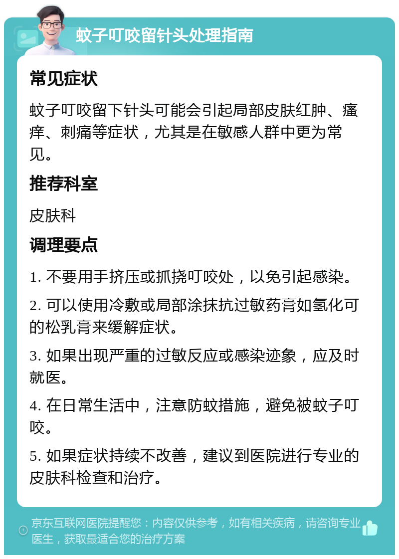 蚊子叮咬留针头处理指南 常见症状 蚊子叮咬留下针头可能会引起局部皮肤红肿、瘙痒、刺痛等症状，尤其是在敏感人群中更为常见。 推荐科室 皮肤科 调理要点 1. 不要用手挤压或抓挠叮咬处，以免引起感染。 2. 可以使用冷敷或局部涂抹抗过敏药膏如氢化可的松乳膏来缓解症状。 3. 如果出现严重的过敏反应或感染迹象，应及时就医。 4. 在日常生活中，注意防蚊措施，避免被蚊子叮咬。 5. 如果症状持续不改善，建议到医院进行专业的皮肤科检查和治疗。