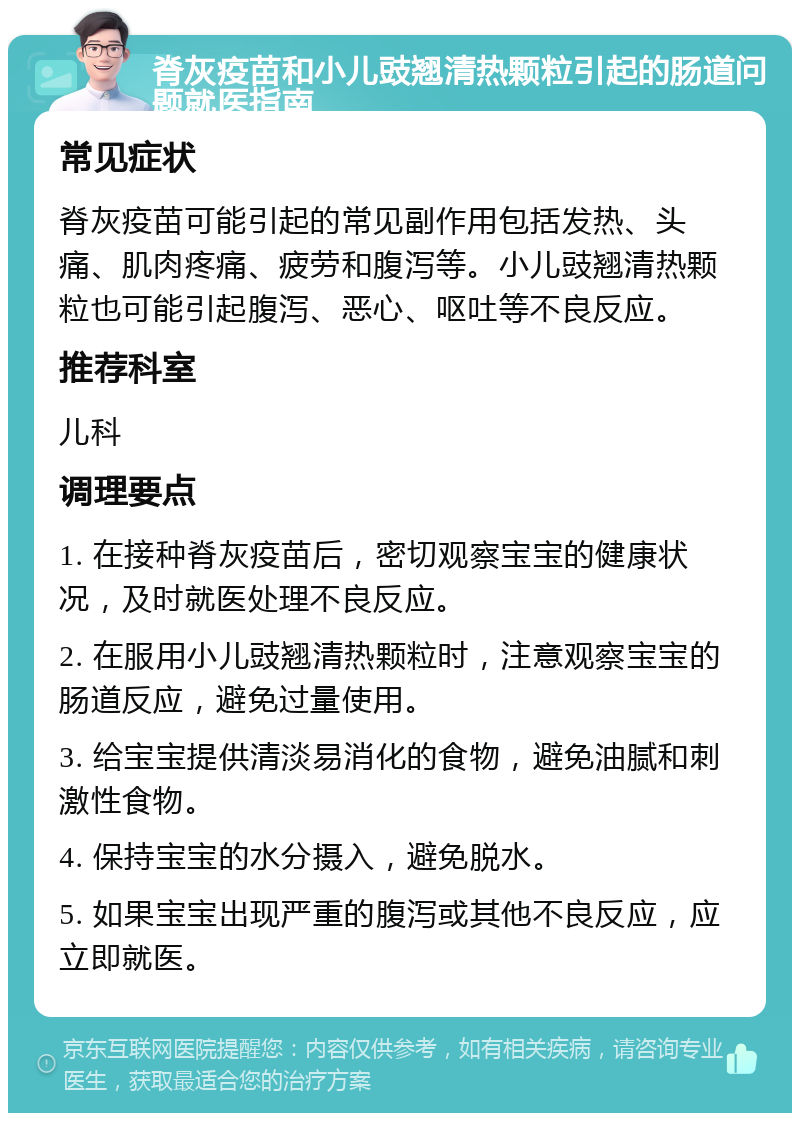 脊灰疫苗和小儿豉翘清热颗粒引起的肠道问题就医指南 常见症状 脊灰疫苗可能引起的常见副作用包括发热、头痛、肌肉疼痛、疲劳和腹泻等。小儿豉翘清热颗粒也可能引起腹泻、恶心、呕吐等不良反应。 推荐科室 儿科 调理要点 1. 在接种脊灰疫苗后，密切观察宝宝的健康状况，及时就医处理不良反应。 2. 在服用小儿豉翘清热颗粒时，注意观察宝宝的肠道反应，避免过量使用。 3. 给宝宝提供清淡易消化的食物，避免油腻和刺激性食物。 4. 保持宝宝的水分摄入，避免脱水。 5. 如果宝宝出现严重的腹泻或其他不良反应，应立即就医。