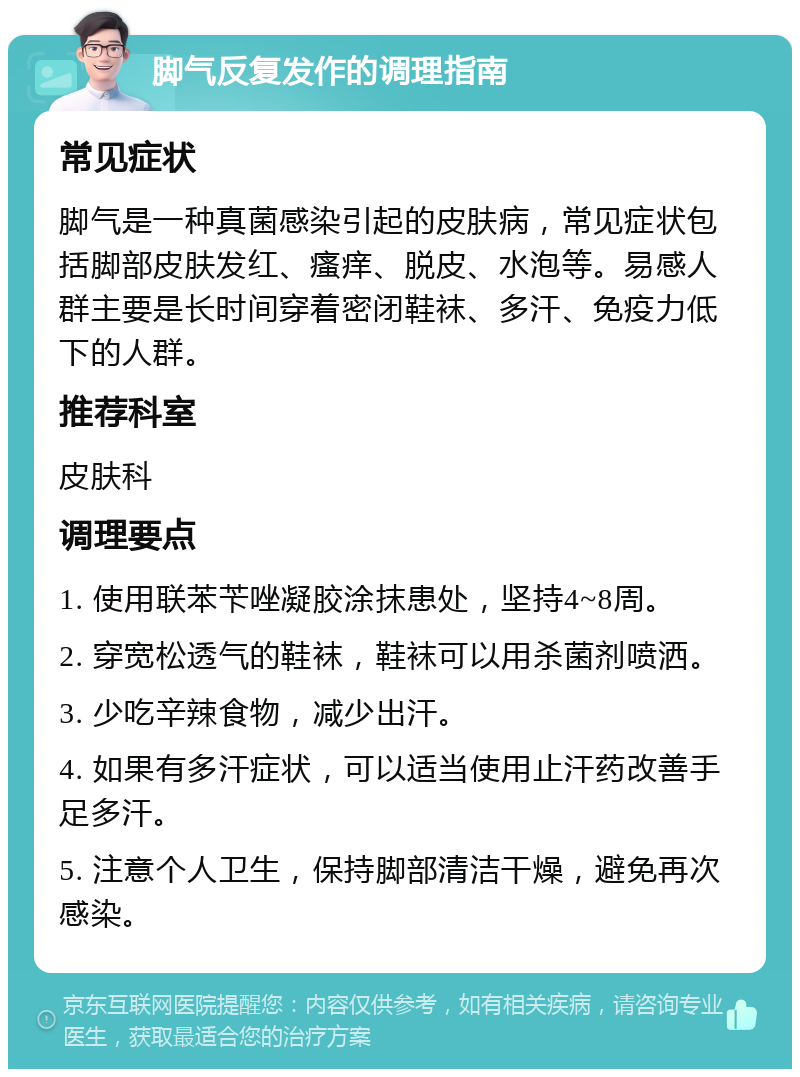 脚气反复发作的调理指南 常见症状 脚气是一种真菌感染引起的皮肤病，常见症状包括脚部皮肤发红、瘙痒、脱皮、水泡等。易感人群主要是长时间穿着密闭鞋袜、多汗、免疫力低下的人群。 推荐科室 皮肤科 调理要点 1. 使用联苯苄唑凝胶涂抹患处，坚持4~8周。 2. 穿宽松透气的鞋袜，鞋袜可以用杀菌剂喷洒。 3. 少吃辛辣食物，减少出汗。 4. 如果有多汗症状，可以适当使用止汗药改善手足多汗。 5. 注意个人卫生，保持脚部清洁干燥，避免再次感染。