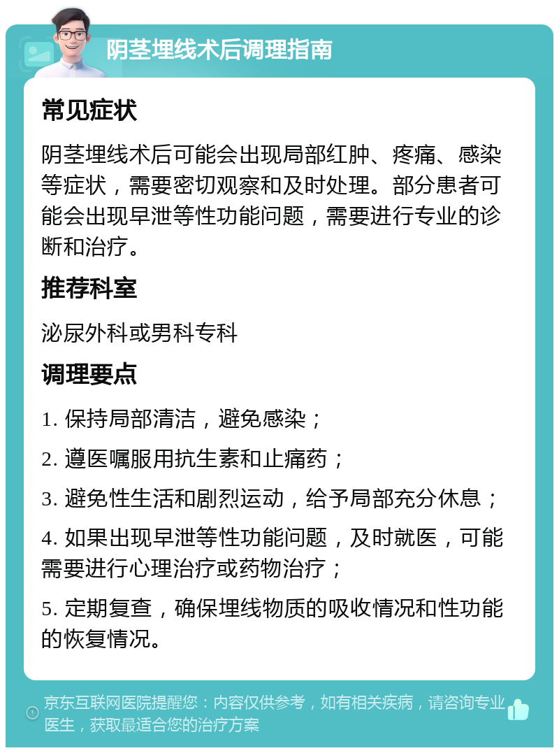 阴茎埋线术后调理指南 常见症状 阴茎埋线术后可能会出现局部红肿、疼痛、感染等症状，需要密切观察和及时处理。部分患者可能会出现早泄等性功能问题，需要进行专业的诊断和治疗。 推荐科室 泌尿外科或男科专科 调理要点 1. 保持局部清洁，避免感染； 2. 遵医嘱服用抗生素和止痛药； 3. 避免性生活和剧烈运动，给予局部充分休息； 4. 如果出现早泄等性功能问题，及时就医，可能需要进行心理治疗或药物治疗； 5. 定期复查，确保埋线物质的吸收情况和性功能的恢复情况。