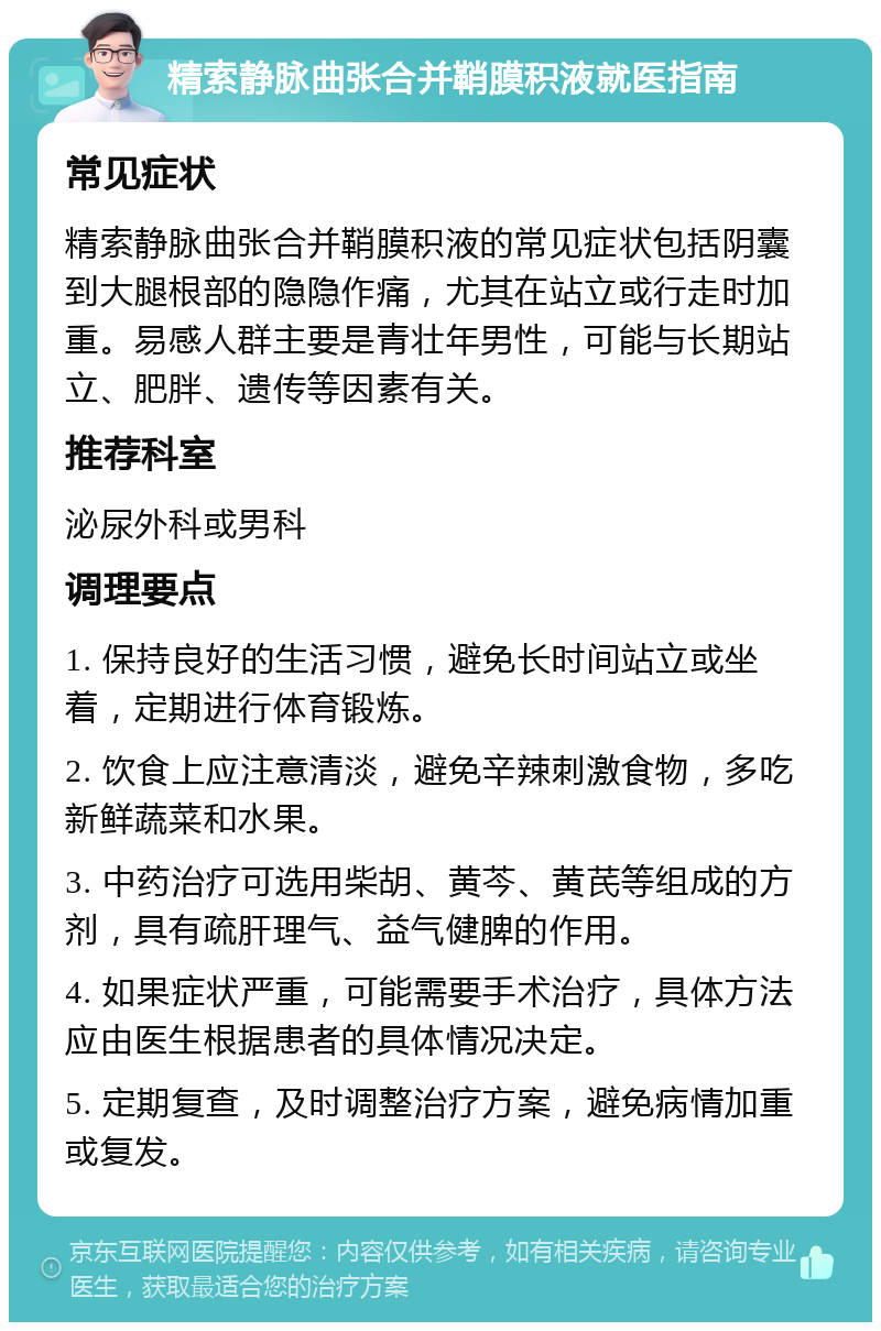 精索静脉曲张合并鞘膜积液就医指南 常见症状 精索静脉曲张合并鞘膜积液的常见症状包括阴囊到大腿根部的隐隐作痛，尤其在站立或行走时加重。易感人群主要是青壮年男性，可能与长期站立、肥胖、遗传等因素有关。 推荐科室 泌尿外科或男科 调理要点 1. 保持良好的生活习惯，避免长时间站立或坐着，定期进行体育锻炼。 2. 饮食上应注意清淡，避免辛辣刺激食物，多吃新鲜蔬菜和水果。 3. 中药治疗可选用柴胡、黄芩、黄芪等组成的方剂，具有疏肝理气、益气健脾的作用。 4. 如果症状严重，可能需要手术治疗，具体方法应由医生根据患者的具体情况决定。 5. 定期复查，及时调整治疗方案，避免病情加重或复发。