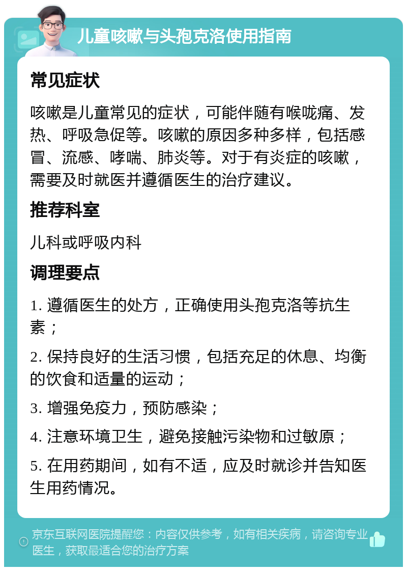 儿童咳嗽与头孢克洛使用指南 常见症状 咳嗽是儿童常见的症状，可能伴随有喉咙痛、发热、呼吸急促等。咳嗽的原因多种多样，包括感冒、流感、哮喘、肺炎等。对于有炎症的咳嗽，需要及时就医并遵循医生的治疗建议。 推荐科室 儿科或呼吸内科 调理要点 1. 遵循医生的处方，正确使用头孢克洛等抗生素； 2. 保持良好的生活习惯，包括充足的休息、均衡的饮食和适量的运动； 3. 增强免疫力，预防感染； 4. 注意环境卫生，避免接触污染物和过敏原； 5. 在用药期间，如有不适，应及时就诊并告知医生用药情况。