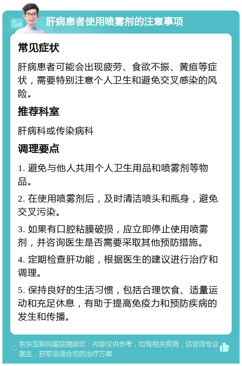 肝病患者使用喷雾剂的注意事项 常见症状 肝病患者可能会出现疲劳、食欲不振、黄疸等症状，需要特别注意个人卫生和避免交叉感染的风险。 推荐科室 肝病科或传染病科 调理要点 1. 避免与他人共用个人卫生用品和喷雾剂等物品。 2. 在使用喷雾剂后，及时清洁喷头和瓶身，避免交叉污染。 3. 如果有口腔粘膜破损，应立即停止使用喷雾剂，并咨询医生是否需要采取其他预防措施。 4. 定期检查肝功能，根据医生的建议进行治疗和调理。 5. 保持良好的生活习惯，包括合理饮食、适量运动和充足休息，有助于提高免疫力和预防疾病的发生和传播。