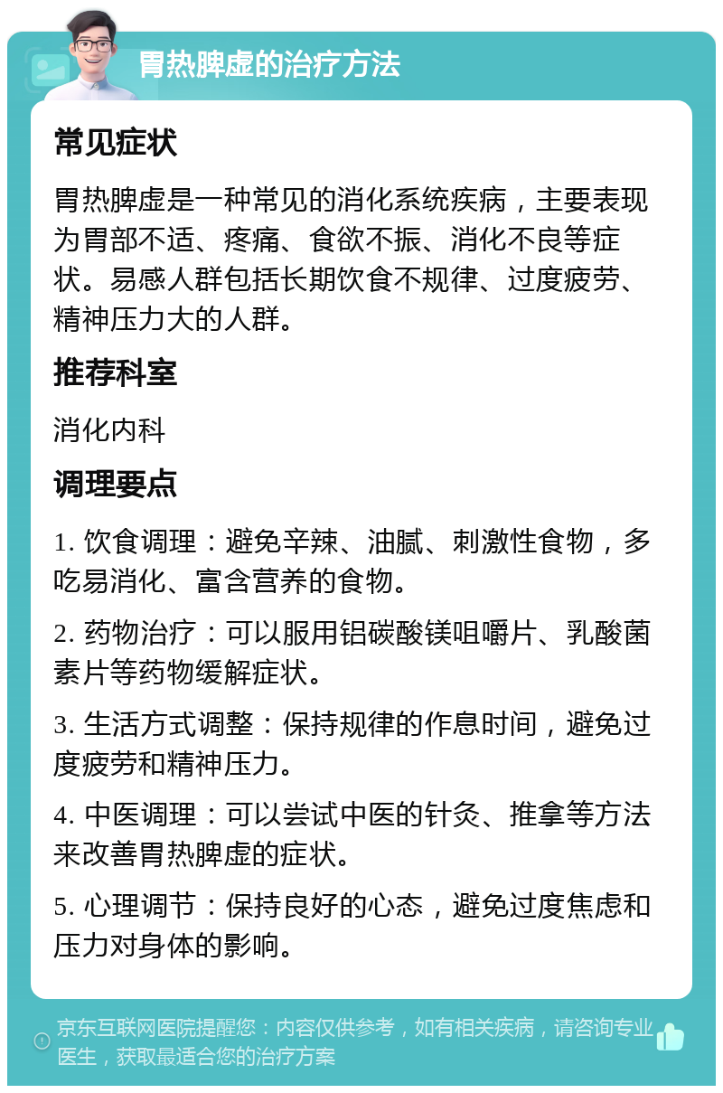 胃热脾虚的治疗方法 常见症状 胃热脾虚是一种常见的消化系统疾病，主要表现为胃部不适、疼痛、食欲不振、消化不良等症状。易感人群包括长期饮食不规律、过度疲劳、精神压力大的人群。 推荐科室 消化内科 调理要点 1. 饮食调理：避免辛辣、油腻、刺激性食物，多吃易消化、富含营养的食物。 2. 药物治疗：可以服用铝碳酸镁咀嚼片、乳酸菌素片等药物缓解症状。 3. 生活方式调整：保持规律的作息时间，避免过度疲劳和精神压力。 4. 中医调理：可以尝试中医的针灸、推拿等方法来改善胃热脾虚的症状。 5. 心理调节：保持良好的心态，避免过度焦虑和压力对身体的影响。