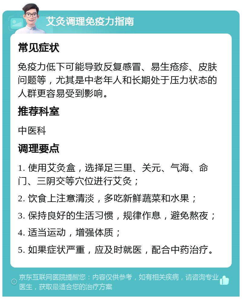 艾灸调理免疫力指南 常见症状 免疫力低下可能导致反复感冒、易生疮疹、皮肤问题等，尤其是中老年人和长期处于压力状态的人群更容易受到影响。 推荐科室 中医科 调理要点 1. 使用艾灸盒，选择足三里、关元、气海、命门、三阴交等穴位进行艾灸； 2. 饮食上注意清淡，多吃新鲜蔬菜和水果； 3. 保持良好的生活习惯，规律作息，避免熬夜； 4. 适当运动，增强体质； 5. 如果症状严重，应及时就医，配合中药治疗。