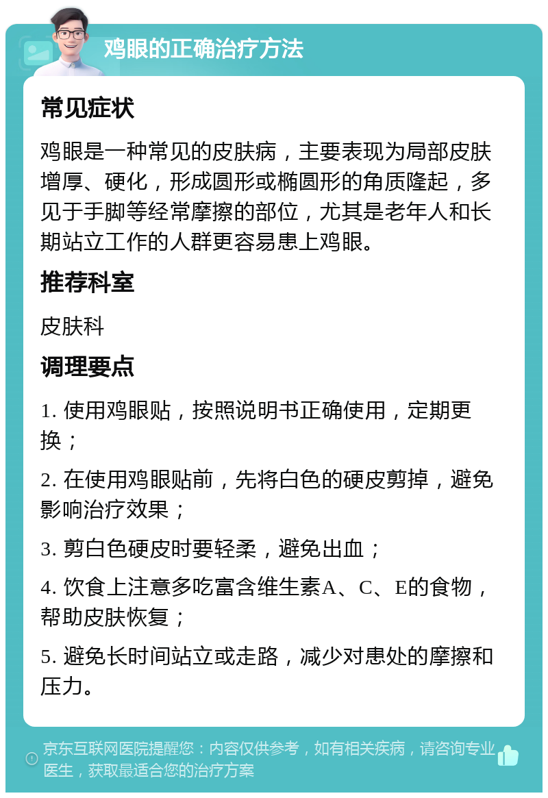 鸡眼的正确治疗方法 常见症状 鸡眼是一种常见的皮肤病，主要表现为局部皮肤增厚、硬化，形成圆形或椭圆形的角质隆起，多见于手脚等经常摩擦的部位，尤其是老年人和长期站立工作的人群更容易患上鸡眼。 推荐科室 皮肤科 调理要点 1. 使用鸡眼贴，按照说明书正确使用，定期更换； 2. 在使用鸡眼贴前，先将白色的硬皮剪掉，避免影响治疗效果； 3. 剪白色硬皮时要轻柔，避免出血； 4. 饮食上注意多吃富含维生素A、C、E的食物，帮助皮肤恢复； 5. 避免长时间站立或走路，减少对患处的摩擦和压力。