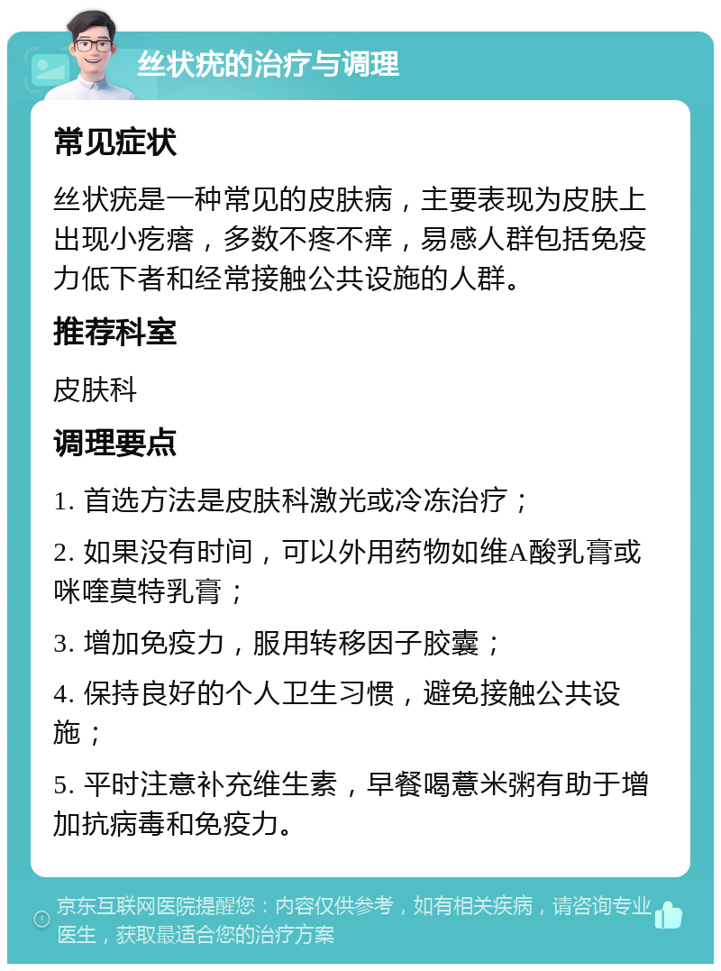 丝状疣的治疗与调理 常见症状 丝状疣是一种常见的皮肤病，主要表现为皮肤上出现小疙瘩，多数不疼不痒，易感人群包括免疫力低下者和经常接触公共设施的人群。 推荐科室 皮肤科 调理要点 1. 首选方法是皮肤科激光或冷冻治疗； 2. 如果没有时间，可以外用药物如维A酸乳膏或咪喹莫特乳膏； 3. 增加免疫力，服用转移因子胶囊； 4. 保持良好的个人卫生习惯，避免接触公共设施； 5. 平时注意补充维生素，早餐喝薏米粥有助于增加抗病毒和免疫力。