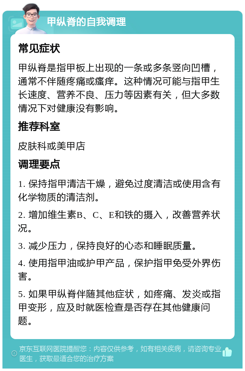 甲纵脊的自我调理 常见症状 甲纵脊是指甲板上出现的一条或多条竖向凹槽，通常不伴随疼痛或瘙痒。这种情况可能与指甲生长速度、营养不良、压力等因素有关，但大多数情况下对健康没有影响。 推荐科室 皮肤科或美甲店 调理要点 1. 保持指甲清洁干燥，避免过度清洁或使用含有化学物质的清洁剂。 2. 增加维生素B、C、E和铁的摄入，改善营养状况。 3. 减少压力，保持良好的心态和睡眠质量。 4. 使用指甲油或护甲产品，保护指甲免受外界伤害。 5. 如果甲纵脊伴随其他症状，如疼痛、发炎或指甲变形，应及时就医检查是否存在其他健康问题。