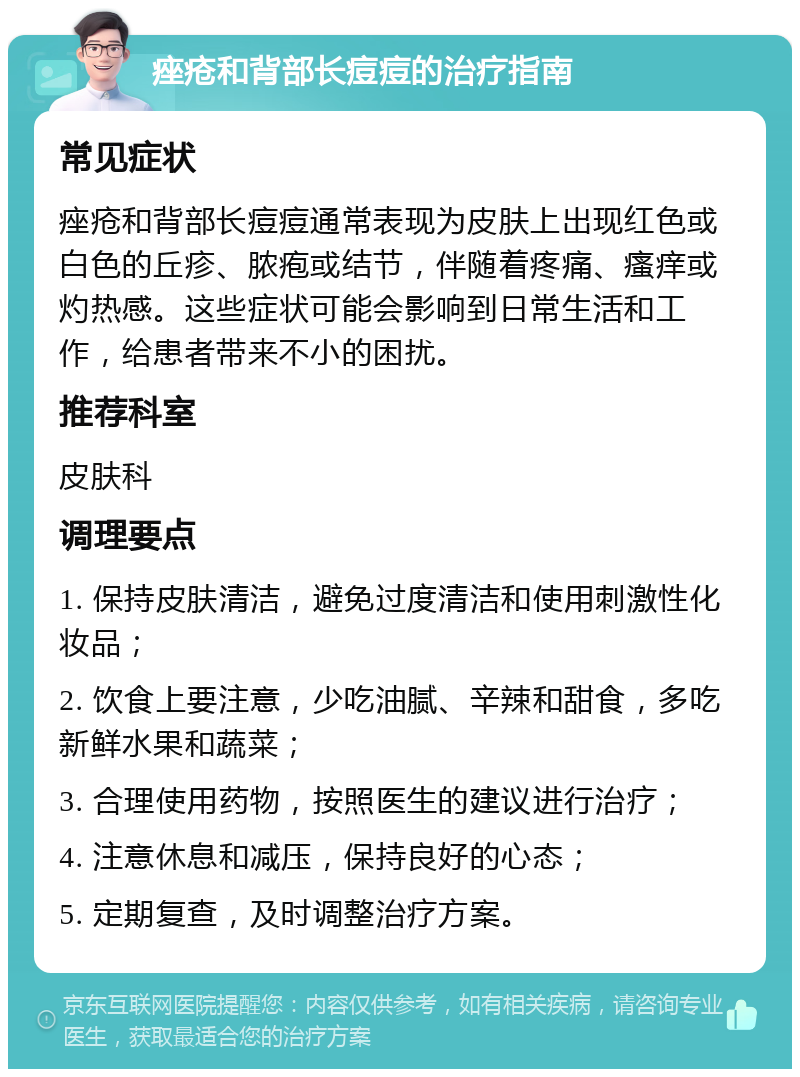 痤疮和背部长痘痘的治疗指南 常见症状 痤疮和背部长痘痘通常表现为皮肤上出现红色或白色的丘疹、脓疱或结节，伴随着疼痛、瘙痒或灼热感。这些症状可能会影响到日常生活和工作，给患者带来不小的困扰。 推荐科室 皮肤科 调理要点 1. 保持皮肤清洁，避免过度清洁和使用刺激性化妆品； 2. 饮食上要注意，少吃油腻、辛辣和甜食，多吃新鲜水果和蔬菜； 3. 合理使用药物，按照医生的建议进行治疗； 4. 注意休息和减压，保持良好的心态； 5. 定期复查，及时调整治疗方案。