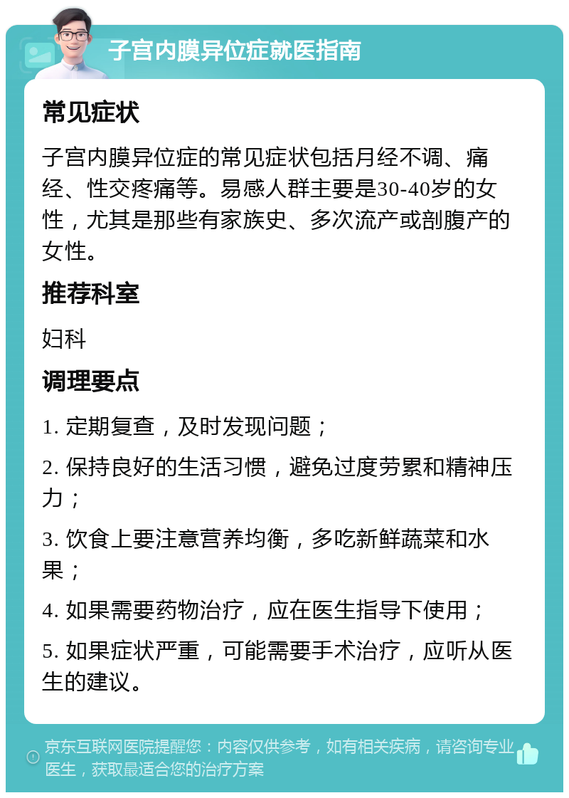 子宫内膜异位症就医指南 常见症状 子宫内膜异位症的常见症状包括月经不调、痛经、性交疼痛等。易感人群主要是30-40岁的女性，尤其是那些有家族史、多次流产或剖腹产的女性。 推荐科室 妇科 调理要点 1. 定期复查，及时发现问题； 2. 保持良好的生活习惯，避免过度劳累和精神压力； 3. 饮食上要注意营养均衡，多吃新鲜蔬菜和水果； 4. 如果需要药物治疗，应在医生指导下使用； 5. 如果症状严重，可能需要手术治疗，应听从医生的建议。