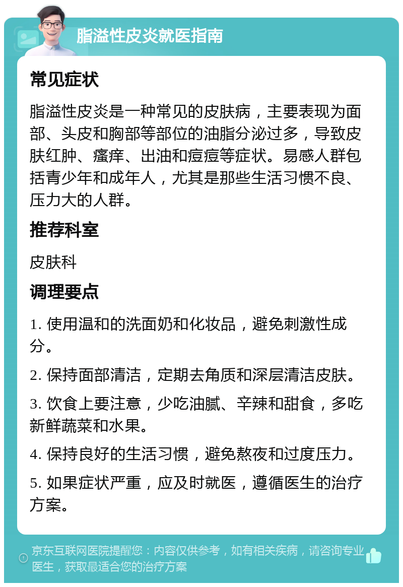 脂溢性皮炎就医指南 常见症状 脂溢性皮炎是一种常见的皮肤病，主要表现为面部、头皮和胸部等部位的油脂分泌过多，导致皮肤红肿、瘙痒、出油和痘痘等症状。易感人群包括青少年和成年人，尤其是那些生活习惯不良、压力大的人群。 推荐科室 皮肤科 调理要点 1. 使用温和的洗面奶和化妆品，避免刺激性成分。 2. 保持面部清洁，定期去角质和深层清洁皮肤。 3. 饮食上要注意，少吃油腻、辛辣和甜食，多吃新鲜蔬菜和水果。 4. 保持良好的生活习惯，避免熬夜和过度压力。 5. 如果症状严重，应及时就医，遵循医生的治疗方案。