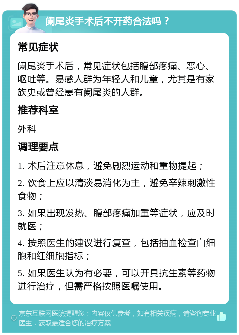 阑尾炎手术后不开药合法吗？ 常见症状 阑尾炎手术后，常见症状包括腹部疼痛、恶心、呕吐等。易感人群为年轻人和儿童，尤其是有家族史或曾经患有阑尾炎的人群。 推荐科室 外科 调理要点 1. 术后注意休息，避免剧烈运动和重物提起； 2. 饮食上应以清淡易消化为主，避免辛辣刺激性食物； 3. 如果出现发热、腹部疼痛加重等症状，应及时就医； 4. 按照医生的建议进行复查，包括抽血检查白细胞和红细胞指标； 5. 如果医生认为有必要，可以开具抗生素等药物进行治疗，但需严格按照医嘱使用。