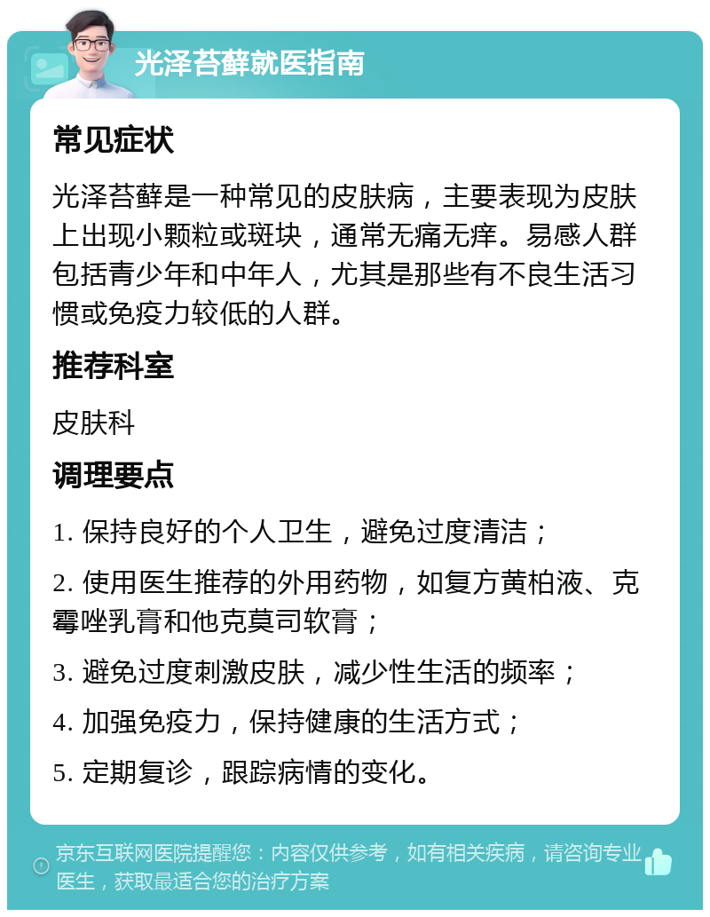 光泽苔藓就医指南 常见症状 光泽苔藓是一种常见的皮肤病，主要表现为皮肤上出现小颗粒或斑块，通常无痛无痒。易感人群包括青少年和中年人，尤其是那些有不良生活习惯或免疫力较低的人群。 推荐科室 皮肤科 调理要点 1. 保持良好的个人卫生，避免过度清洁； 2. 使用医生推荐的外用药物，如复方黄柏液、克霉唑乳膏和他克莫司软膏； 3. 避免过度刺激皮肤，减少性生活的频率； 4. 加强免疫力，保持健康的生活方式； 5. 定期复诊，跟踪病情的变化。