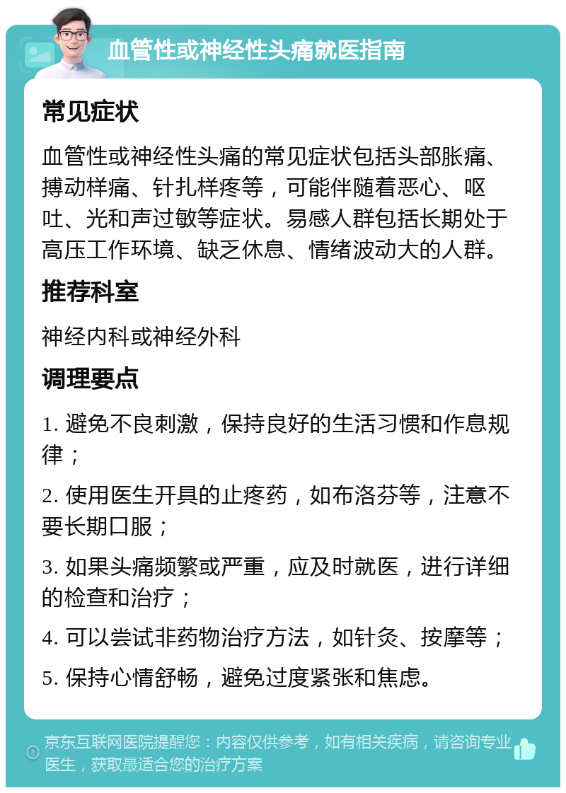 血管性或神经性头痛就医指南 常见症状 血管性或神经性头痛的常见症状包括头部胀痛、搏动样痛、针扎样疼等，可能伴随着恶心、呕吐、光和声过敏等症状。易感人群包括长期处于高压工作环境、缺乏休息、情绪波动大的人群。 推荐科室 神经内科或神经外科 调理要点 1. 避免不良刺激，保持良好的生活习惯和作息规律； 2. 使用医生开具的止疼药，如布洛芬等，注意不要长期口服； 3. 如果头痛频繁或严重，应及时就医，进行详细的检查和治疗； 4. 可以尝试非药物治疗方法，如针灸、按摩等； 5. 保持心情舒畅，避免过度紧张和焦虑。