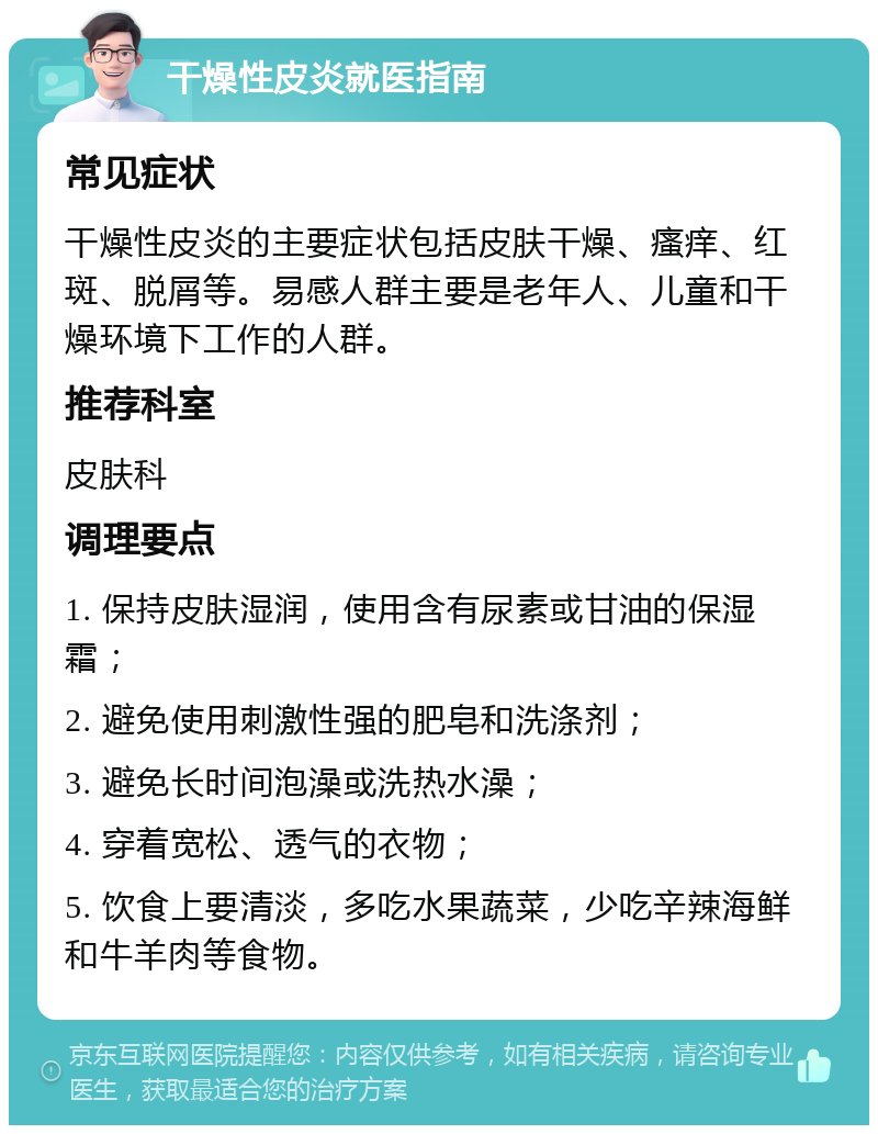 干燥性皮炎就医指南 常见症状 干燥性皮炎的主要症状包括皮肤干燥、瘙痒、红斑、脱屑等。易感人群主要是老年人、儿童和干燥环境下工作的人群。 推荐科室 皮肤科 调理要点 1. 保持皮肤湿润，使用含有尿素或甘油的保湿霜； 2. 避免使用刺激性强的肥皂和洗涤剂； 3. 避免长时间泡澡或洗热水澡； 4. 穿着宽松、透气的衣物； 5. 饮食上要清淡，多吃水果蔬菜，少吃辛辣海鲜和牛羊肉等食物。