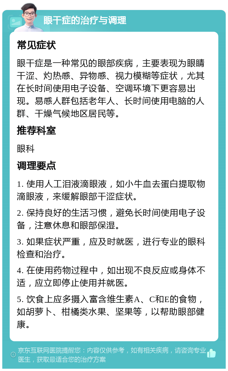 眼干症的治疗与调理 常见症状 眼干症是一种常见的眼部疾病，主要表现为眼睛干涩、灼热感、异物感、视力模糊等症状，尤其在长时间使用电子设备、空调环境下更容易出现。易感人群包括老年人、长时间使用电脑的人群、干燥气候地区居民等。 推荐科室 眼科 调理要点 1. 使用人工泪液滴眼液，如小牛血去蛋白提取物滴眼液，来缓解眼部干涩症状。 2. 保持良好的生活习惯，避免长时间使用电子设备，注意休息和眼部保湿。 3. 如果症状严重，应及时就医，进行专业的眼科检查和治疗。 4. 在使用药物过程中，如出现不良反应或身体不适，应立即停止使用并就医。 5. 饮食上应多摄入富含维生素A、C和E的食物，如胡萝卜、柑橘类水果、坚果等，以帮助眼部健康。