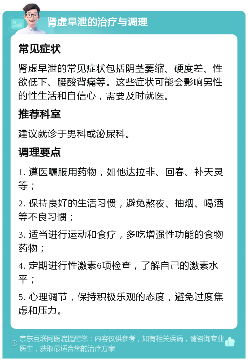 肾虚早泄的治疗与调理 常见症状 肾虚早泄的常见症状包括阴茎萎缩、硬度差、性欲低下、腰酸背痛等。这些症状可能会影响男性的性生活和自信心，需要及时就医。 推荐科室 建议就诊于男科或泌尿科。 调理要点 1. 遵医嘱服用药物，如他达拉非、回春、补天灵等； 2. 保持良好的生活习惯，避免熬夜、抽烟、喝酒等不良习惯； 3. 适当进行运动和食疗，多吃增强性功能的食物药物； 4. 定期进行性激素6项检查，了解自己的激素水平； 5. 心理调节，保持积极乐观的态度，避免过度焦虑和压力。