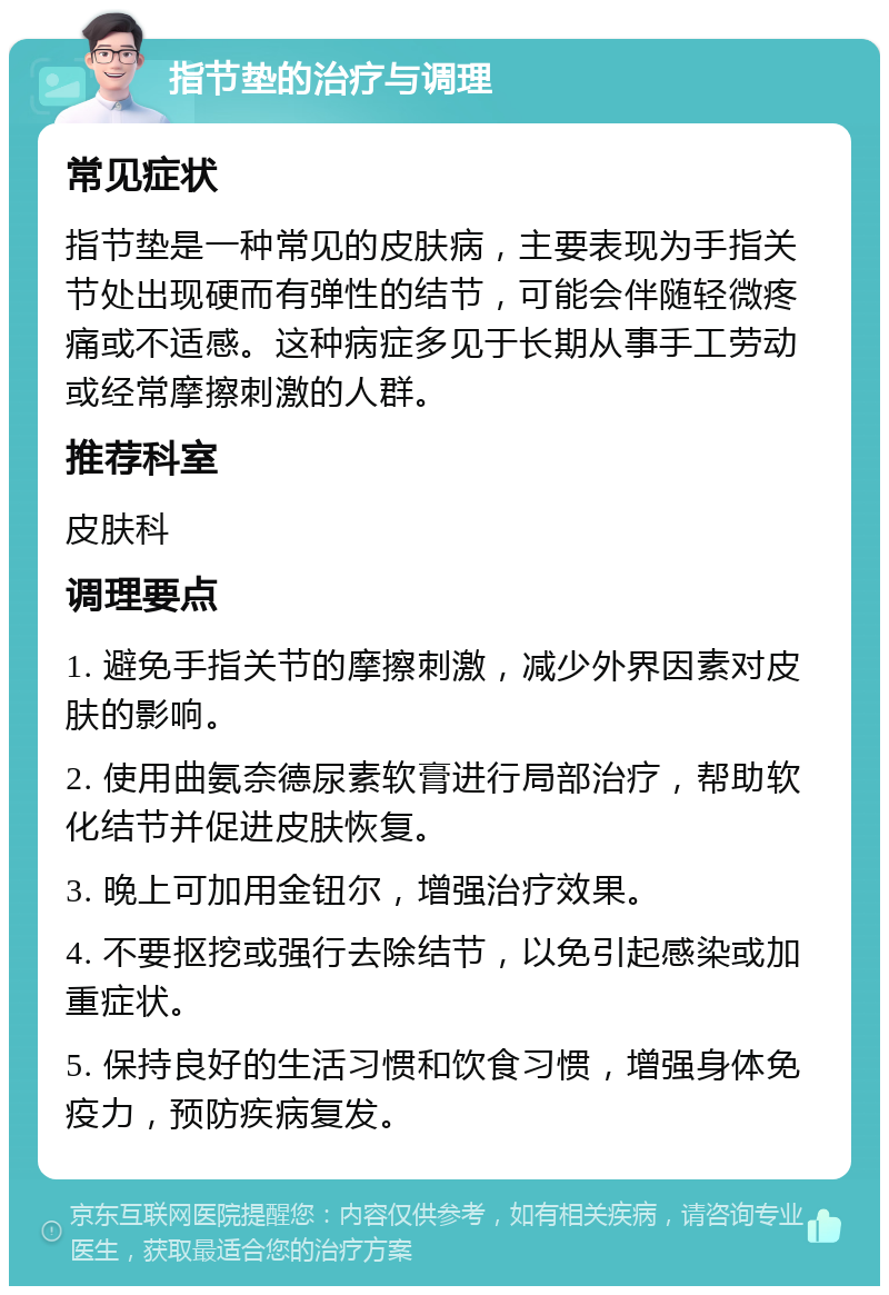 指节垫的治疗与调理 常见症状 指节垫是一种常见的皮肤病，主要表现为手指关节处出现硬而有弹性的结节，可能会伴随轻微疼痛或不适感。这种病症多见于长期从事手工劳动或经常摩擦刺激的人群。 推荐科室 皮肤科 调理要点 1. 避免手指关节的摩擦刺激，减少外界因素对皮肤的影响。 2. 使用曲氨奈德尿素软膏进行局部治疗，帮助软化结节并促进皮肤恢复。 3. 晚上可加用金钮尔，增强治疗效果。 4. 不要抠挖或强行去除结节，以免引起感染或加重症状。 5. 保持良好的生活习惯和饮食习惯，增强身体免疫力，预防疾病复发。