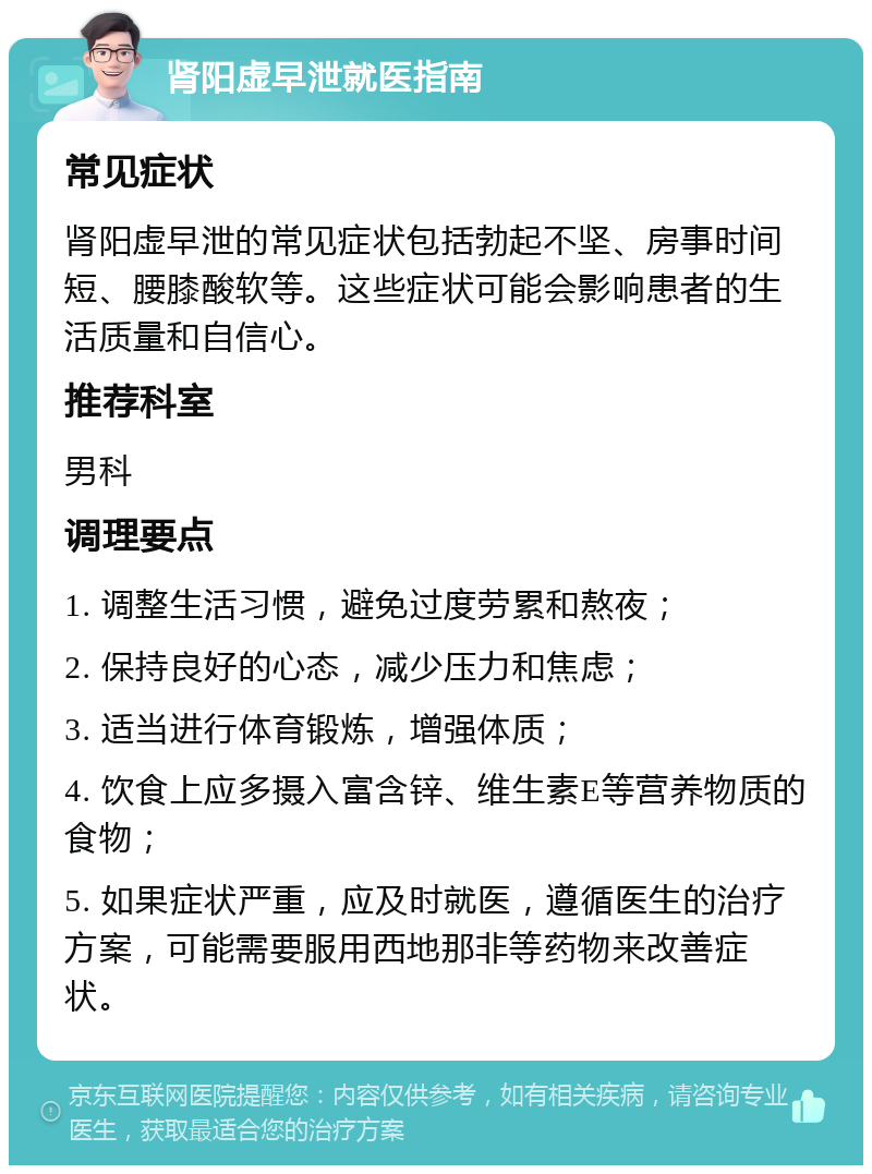 肾阳虚早泄就医指南 常见症状 肾阳虚早泄的常见症状包括勃起不坚、房事时间短、腰膝酸软等。这些症状可能会影响患者的生活质量和自信心。 推荐科室 男科 调理要点 1. 调整生活习惯，避免过度劳累和熬夜； 2. 保持良好的心态，减少压力和焦虑； 3. 适当进行体育锻炼，增强体质； 4. 饮食上应多摄入富含锌、维生素E等营养物质的食物； 5. 如果症状严重，应及时就医，遵循医生的治疗方案，可能需要服用西地那非等药物来改善症状。