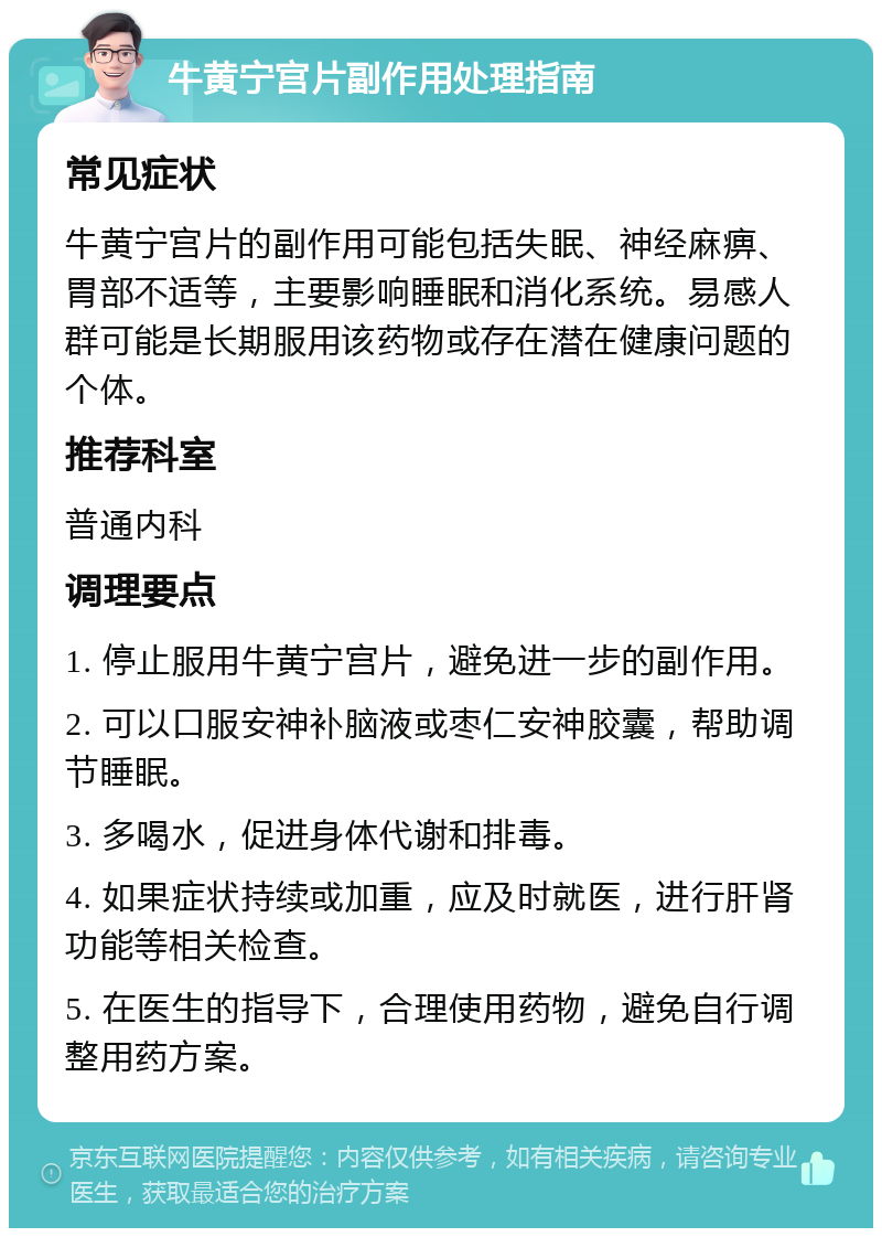 牛黄宁宫片副作用处理指南 常见症状 牛黄宁宫片的副作用可能包括失眠、神经麻痹、胃部不适等，主要影响睡眠和消化系统。易感人群可能是长期服用该药物或存在潜在健康问题的个体。 推荐科室 普通内科 调理要点 1. 停止服用牛黄宁宫片，避免进一步的副作用。 2. 可以口服安神补脑液或枣仁安神胶囊，帮助调节睡眠。 3. 多喝水，促进身体代谢和排毒。 4. 如果症状持续或加重，应及时就医，进行肝肾功能等相关检查。 5. 在医生的指导下，合理使用药物，避免自行调整用药方案。