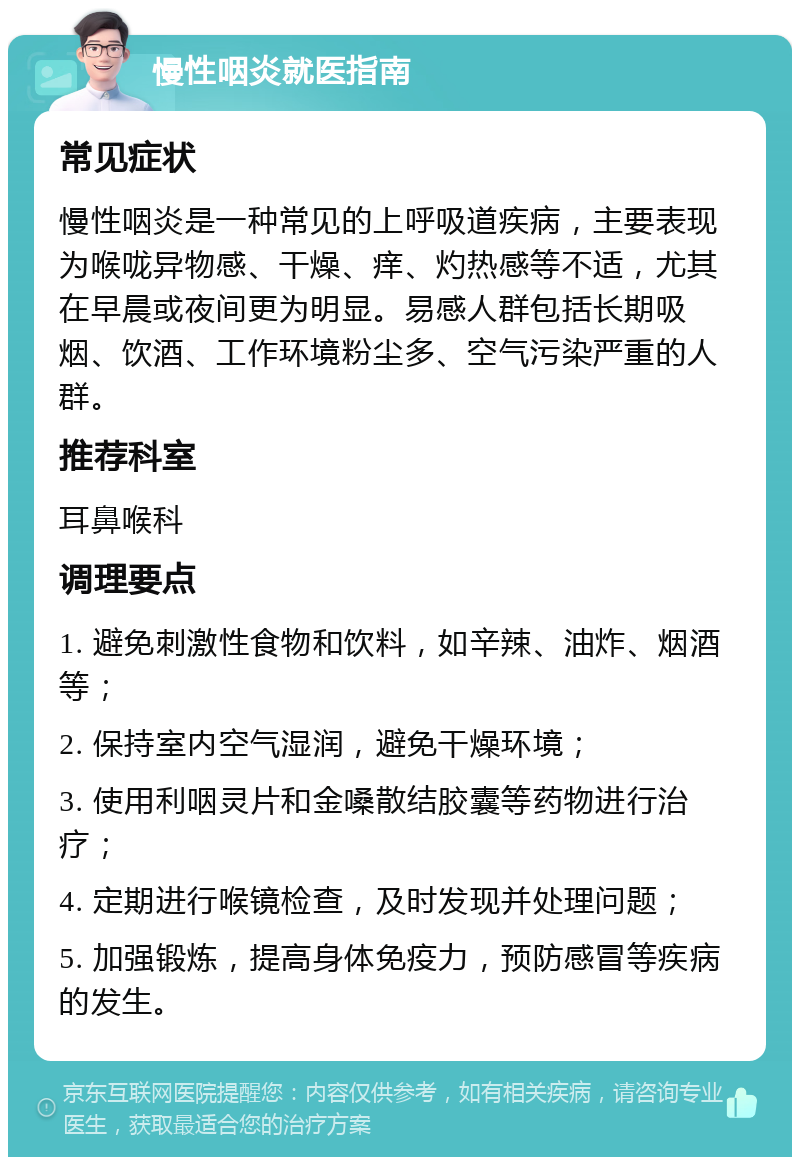 慢性咽炎就医指南 常见症状 慢性咽炎是一种常见的上呼吸道疾病，主要表现为喉咙异物感、干燥、痒、灼热感等不适，尤其在早晨或夜间更为明显。易感人群包括长期吸烟、饮酒、工作环境粉尘多、空气污染严重的人群。 推荐科室 耳鼻喉科 调理要点 1. 避免刺激性食物和饮料，如辛辣、油炸、烟酒等； 2. 保持室内空气湿润，避免干燥环境； 3. 使用利咽灵片和金嗓散结胶囊等药物进行治疗； 4. 定期进行喉镜检查，及时发现并处理问题； 5. 加强锻炼，提高身体免疫力，预防感冒等疾病的发生。