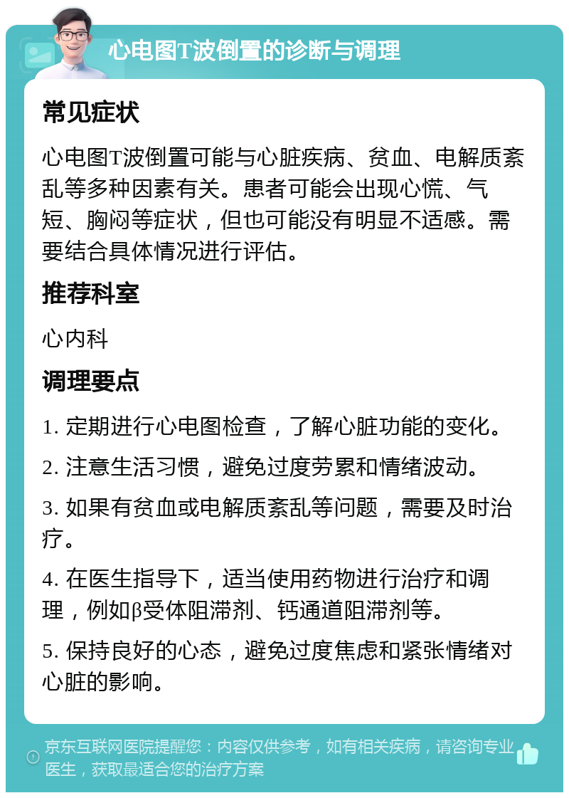 心电图T波倒置的诊断与调理 常见症状 心电图T波倒置可能与心脏疾病、贫血、电解质紊乱等多种因素有关。患者可能会出现心慌、气短、胸闷等症状，但也可能没有明显不适感。需要结合具体情况进行评估。 推荐科室 心内科 调理要点 1. 定期进行心电图检查，了解心脏功能的变化。 2. 注意生活习惯，避免过度劳累和情绪波动。 3. 如果有贫血或电解质紊乱等问题，需要及时治疗。 4. 在医生指导下，适当使用药物进行治疗和调理，例如β受体阻滞剂、钙通道阻滞剂等。 5. 保持良好的心态，避免过度焦虑和紧张情绪对心脏的影响。