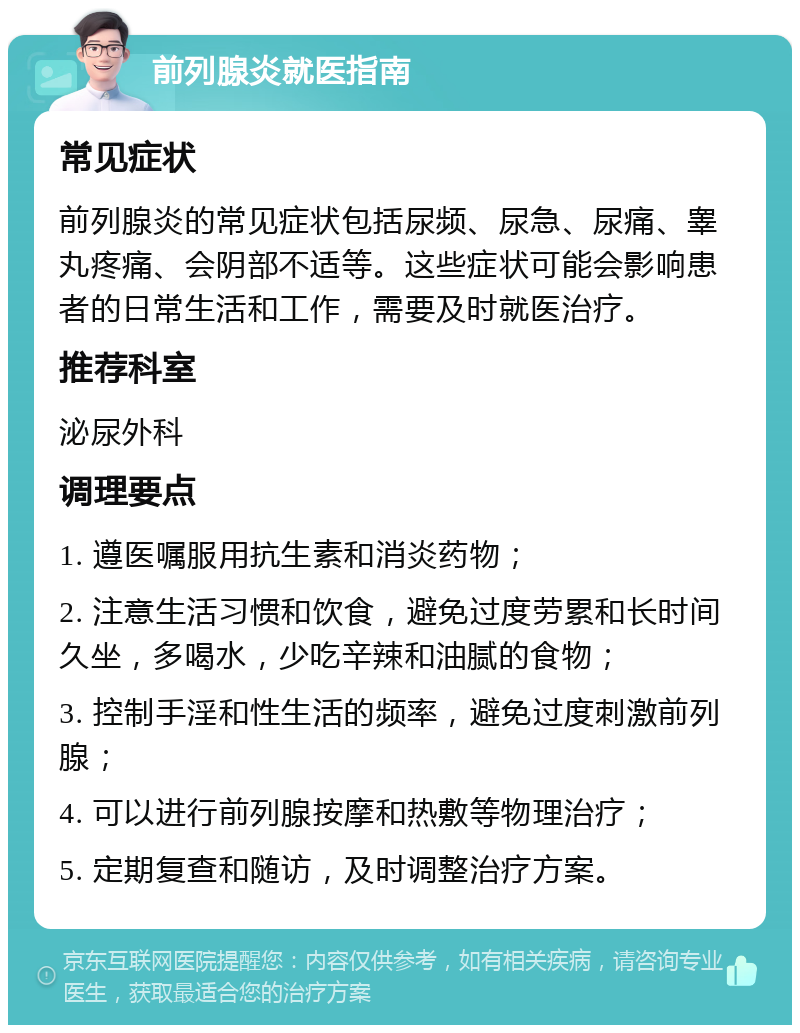 前列腺炎就医指南 常见症状 前列腺炎的常见症状包括尿频、尿急、尿痛、睾丸疼痛、会阴部不适等。这些症状可能会影响患者的日常生活和工作，需要及时就医治疗。 推荐科室 泌尿外科 调理要点 1. 遵医嘱服用抗生素和消炎药物； 2. 注意生活习惯和饮食，避免过度劳累和长时间久坐，多喝水，少吃辛辣和油腻的食物； 3. 控制手淫和性生活的频率，避免过度刺激前列腺； 4. 可以进行前列腺按摩和热敷等物理治疗； 5. 定期复查和随访，及时调整治疗方案。