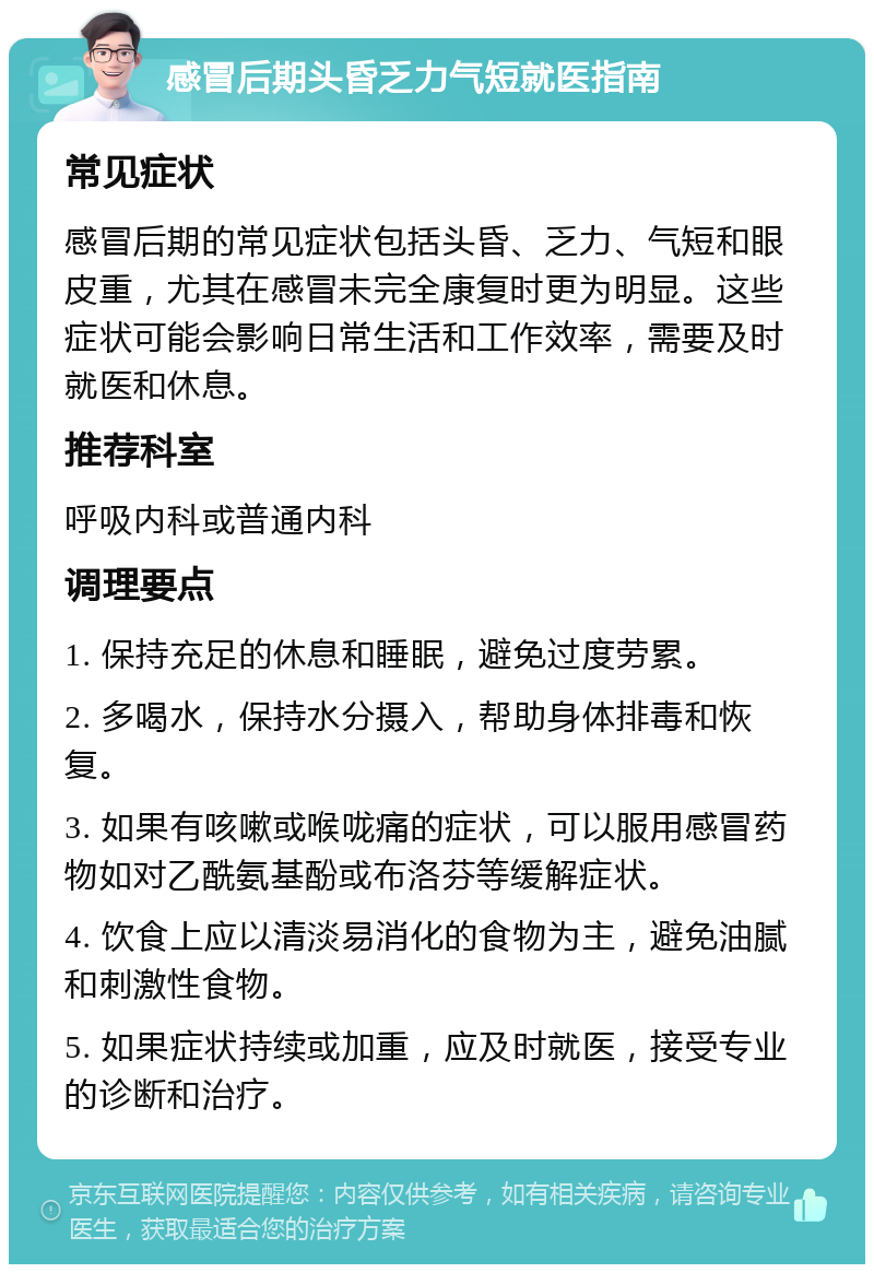 感冒后期头昏乏力气短就医指南 常见症状 感冒后期的常见症状包括头昏、乏力、气短和眼皮重，尤其在感冒未完全康复时更为明显。这些症状可能会影响日常生活和工作效率，需要及时就医和休息。 推荐科室 呼吸内科或普通内科 调理要点 1. 保持充足的休息和睡眠，避免过度劳累。 2. 多喝水，保持水分摄入，帮助身体排毒和恢复。 3. 如果有咳嗽或喉咙痛的症状，可以服用感冒药物如对乙酰氨基酚或布洛芬等缓解症状。 4. 饮食上应以清淡易消化的食物为主，避免油腻和刺激性食物。 5. 如果症状持续或加重，应及时就医，接受专业的诊断和治疗。