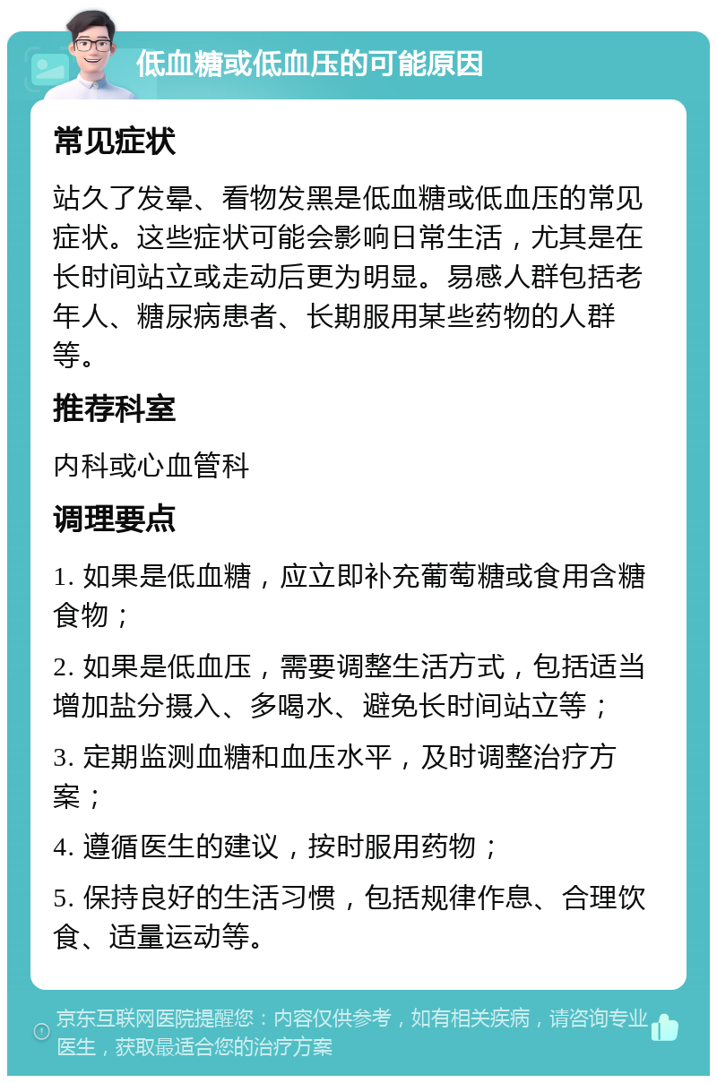 低血糖或低血压的可能原因 常见症状 站久了发晕、看物发黑是低血糖或低血压的常见症状。这些症状可能会影响日常生活，尤其是在长时间站立或走动后更为明显。易感人群包括老年人、糖尿病患者、长期服用某些药物的人群等。 推荐科室 内科或心血管科 调理要点 1. 如果是低血糖，应立即补充葡萄糖或食用含糖食物； 2. 如果是低血压，需要调整生活方式，包括适当增加盐分摄入、多喝水、避免长时间站立等； 3. 定期监测血糖和血压水平，及时调整治疗方案； 4. 遵循医生的建议，按时服用药物； 5. 保持良好的生活习惯，包括规律作息、合理饮食、适量运动等。