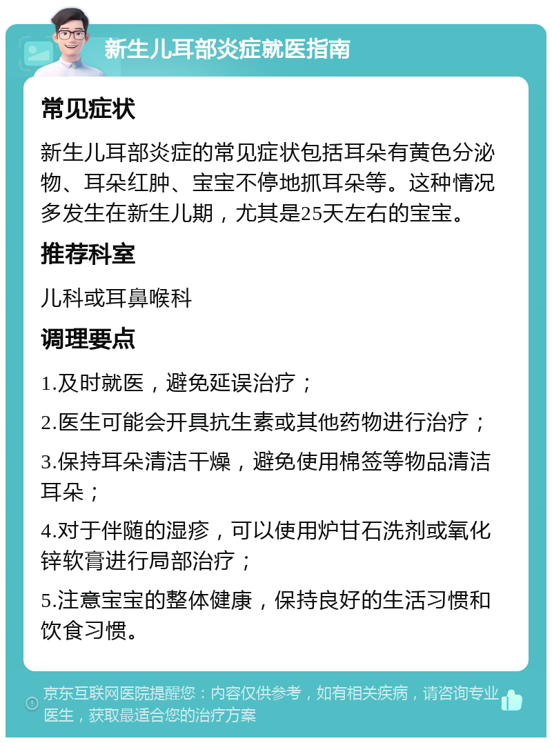 新生儿耳部炎症就医指南 常见症状 新生儿耳部炎症的常见症状包括耳朵有黄色分泌物、耳朵红肿、宝宝不停地抓耳朵等。这种情况多发生在新生儿期，尤其是25天左右的宝宝。 推荐科室 儿科或耳鼻喉科 调理要点 1.及时就医，避免延误治疗； 2.医生可能会开具抗生素或其他药物进行治疗； 3.保持耳朵清洁干燥，避免使用棉签等物品清洁耳朵； 4.对于伴随的湿疹，可以使用炉甘石洗剂或氧化锌软膏进行局部治疗； 5.注意宝宝的整体健康，保持良好的生活习惯和饮食习惯。