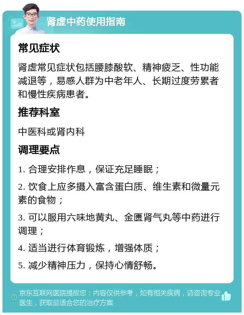 肾虚中药使用指南 常见症状 肾虚常见症状包括腰膝酸软、精神疲乏、性功能减退等，易感人群为中老年人、长期过度劳累者和慢性疾病患者。 推荐科室 中医科或肾内科 调理要点 1. 合理安排作息，保证充足睡眠； 2. 饮食上应多摄入富含蛋白质、维生素和微量元素的食物； 3. 可以服用六味地黄丸、金匮肾气丸等中药进行调理； 4. 适当进行体育锻炼，增强体质； 5. 减少精神压力，保持心情舒畅。