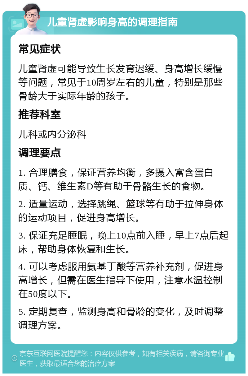 儿童肾虚影响身高的调理指南 常见症状 儿童肾虚可能导致生长发育迟缓、身高增长缓慢等问题，常见于10周岁左右的儿童，特别是那些骨龄大于实际年龄的孩子。 推荐科室 儿科或内分泌科 调理要点 1. 合理膳食，保证营养均衡，多摄入富含蛋白质、钙、维生素D等有助于骨骼生长的食物。 2. 适量运动，选择跳绳、篮球等有助于拉伸身体的运动项目，促进身高增长。 3. 保证充足睡眠，晚上10点前入睡，早上7点后起床，帮助身体恢复和生长。 4. 可以考虑服用氨基丁酸等营养补充剂，促进身高增长，但需在医生指导下使用，注意水温控制在50度以下。 5. 定期复查，监测身高和骨龄的变化，及时调整调理方案。