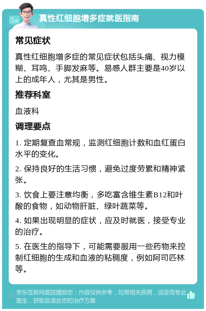 真性红细胞增多症就医指南 常见症状 真性红细胞增多症的常见症状包括头痛、视力模糊、耳鸣、手脚发麻等。易感人群主要是40岁以上的成年人，尤其是男性。 推荐科室 血液科 调理要点 1. 定期复查血常规，监测红细胞计数和血红蛋白水平的变化。 2. 保持良好的生活习惯，避免过度劳累和精神紧张。 3. 饮食上要注意均衡，多吃富含维生素B12和叶酸的食物，如动物肝脏、绿叶蔬菜等。 4. 如果出现明显的症状，应及时就医，接受专业的治疗。 5. 在医生的指导下，可能需要服用一些药物来控制红细胞的生成和血液的粘稠度，例如阿司匹林等。