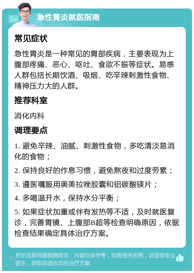 急性胃炎就医指南 常见症状 急性胃炎是一种常见的胃部疾病，主要表现为上腹部疼痛、恶心、呕吐、食欲不振等症状。易感人群包括长期饮酒、吸烟、吃辛辣刺激性食物、精神压力大的人群。 推荐科室 消化内科 调理要点 1. 避免辛辣、油腻、刺激性食物，多吃清淡易消化的食物； 2. 保持良好的作息习惯，避免熬夜和过度劳累； 3. 遵医嘱服用奥美拉唑胶囊和铝碳酸镁片； 4. 多喝温开水，保持水分平衡； 5. 如果症状加重或伴有发热等不适，及时就医复诊，完善胃镜、上腹部B超等检查明确原因，依据检查结果确定具体治疗方案。