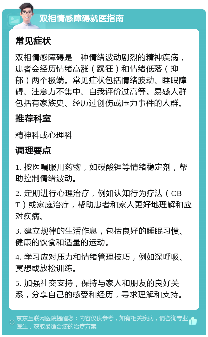 双相情感障碍就医指南 常见症状 双相情感障碍是一种情绪波动剧烈的精神疾病，患者会经历情绪高涨（躁狂）和情绪低落（抑郁）两个极端。常见症状包括情绪波动、睡眠障碍、注意力不集中、自我评价过高等。易感人群包括有家族史、经历过创伤或压力事件的人群。 推荐科室 精神科或心理科 调理要点 1. 按医嘱服用药物，如碳酸锂等情绪稳定剂，帮助控制情绪波动。 2. 定期进行心理治疗，例如认知行为疗法（CBT）或家庭治疗，帮助患者和家人更好地理解和应对疾病。 3. 建立规律的生活作息，包括良好的睡眠习惯、健康的饮食和适量的运动。 4. 学习应对压力和情绪管理技巧，例如深呼吸、冥想或放松训练。 5. 加强社交支持，保持与家人和朋友的良好关系，分享自己的感受和经历，寻求理解和支持。