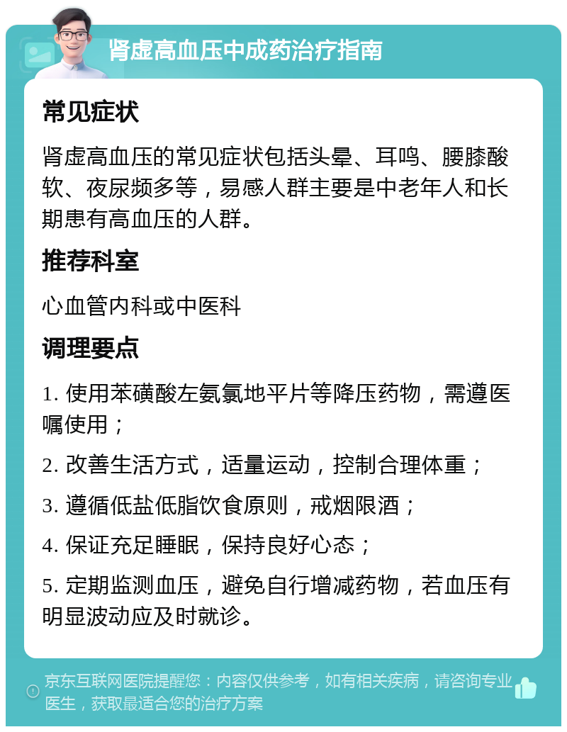 肾虚高血压中成药治疗指南 常见症状 肾虚高血压的常见症状包括头晕、耳鸣、腰膝酸软、夜尿频多等，易感人群主要是中老年人和长期患有高血压的人群。 推荐科室 心血管内科或中医科 调理要点 1. 使用苯磺酸左氨氯地平片等降压药物，需遵医嘱使用； 2. 改善生活方式，适量运动，控制合理体重； 3. 遵循低盐低脂饮食原则，戒烟限酒； 4. 保证充足睡眠，保持良好心态； 5. 定期监测血压，避免自行增减药物，若血压有明显波动应及时就诊。