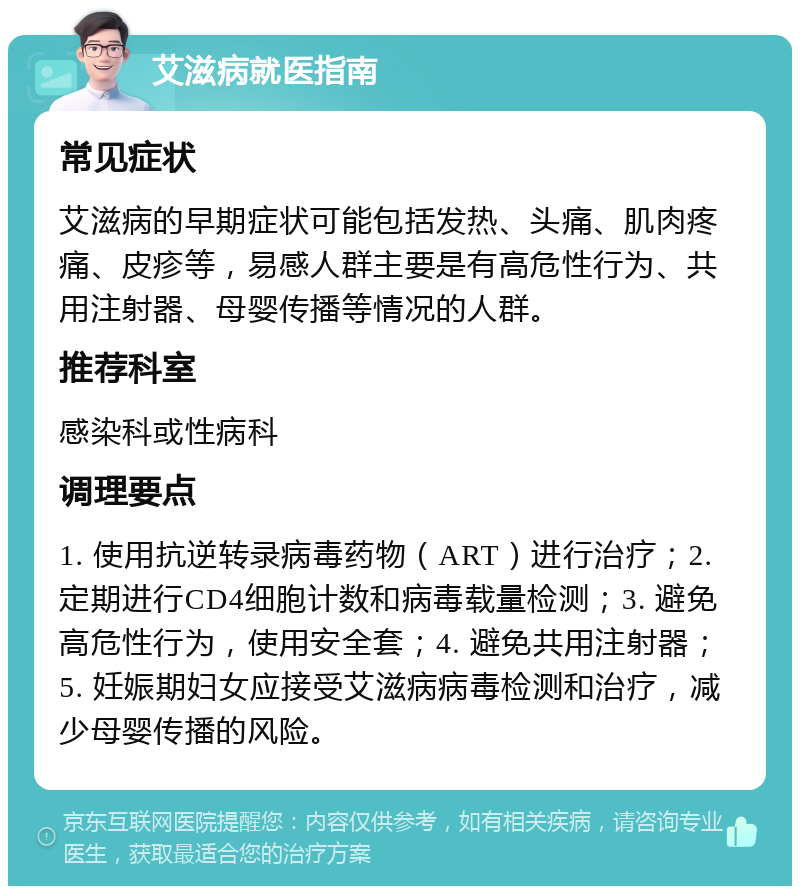 艾滋病就医指南 常见症状 艾滋病的早期症状可能包括发热、头痛、肌肉疼痛、皮疹等，易感人群主要是有高危性行为、共用注射器、母婴传播等情况的人群。 推荐科室 感染科或性病科 调理要点 1. 使用抗逆转录病毒药物（ART）进行治疗；2. 定期进行CD4细胞计数和病毒载量检测；3. 避免高危性行为，使用安全套；4. 避免共用注射器；5. 妊娠期妇女应接受艾滋病病毒检测和治疗，减少母婴传播的风险。