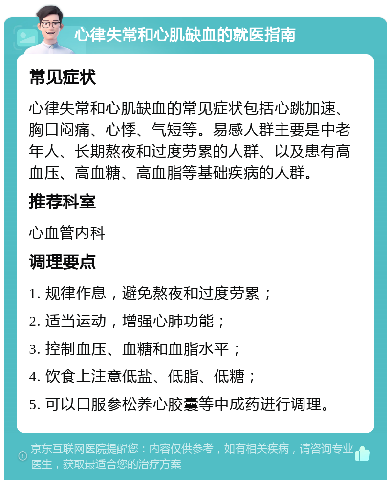 心律失常和心肌缺血的就医指南 常见症状 心律失常和心肌缺血的常见症状包括心跳加速、胸口闷痛、心悸、气短等。易感人群主要是中老年人、长期熬夜和过度劳累的人群、以及患有高血压、高血糖、高血脂等基础疾病的人群。 推荐科室 心血管内科 调理要点 1. 规律作息，避免熬夜和过度劳累； 2. 适当运动，增强心肺功能； 3. 控制血压、血糖和血脂水平； 4. 饮食上注意低盐、低脂、低糖； 5. 可以口服参松养心胶囊等中成药进行调理。