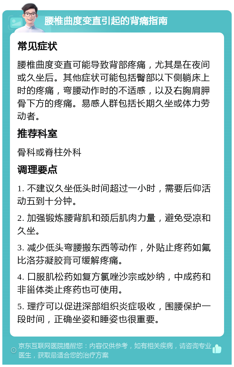 腰椎曲度变直引起的背痛指南 常见症状 腰椎曲度变直可能导致背部疼痛，尤其是在夜间或久坐后。其他症状可能包括臀部以下侧躺床上时的疼痛，弯腰动作时的不适感，以及右胸肩胛骨下方的疼痛。易感人群包括长期久坐或体力劳动者。 推荐科室 骨科或脊柱外科 调理要点 1. 不建议久坐低头时间超过一小时，需要后仰活动五到十分钟。 2. 加强锻炼腰背肌和颈后肌肉力量，避免受凉和久坐。 3. 减少低头弯腰搬东西等动作，外贴止疼药如氟比洛芬凝胶膏可缓解疼痛。 4. 口服肌松药如复方氯唑沙宗或妙纳，中成药和非甾体类止疼药也可使用。 5. 理疗可以促进深部组织炎症吸收，围腰保护一段时间，正确坐姿和睡姿也很重要。