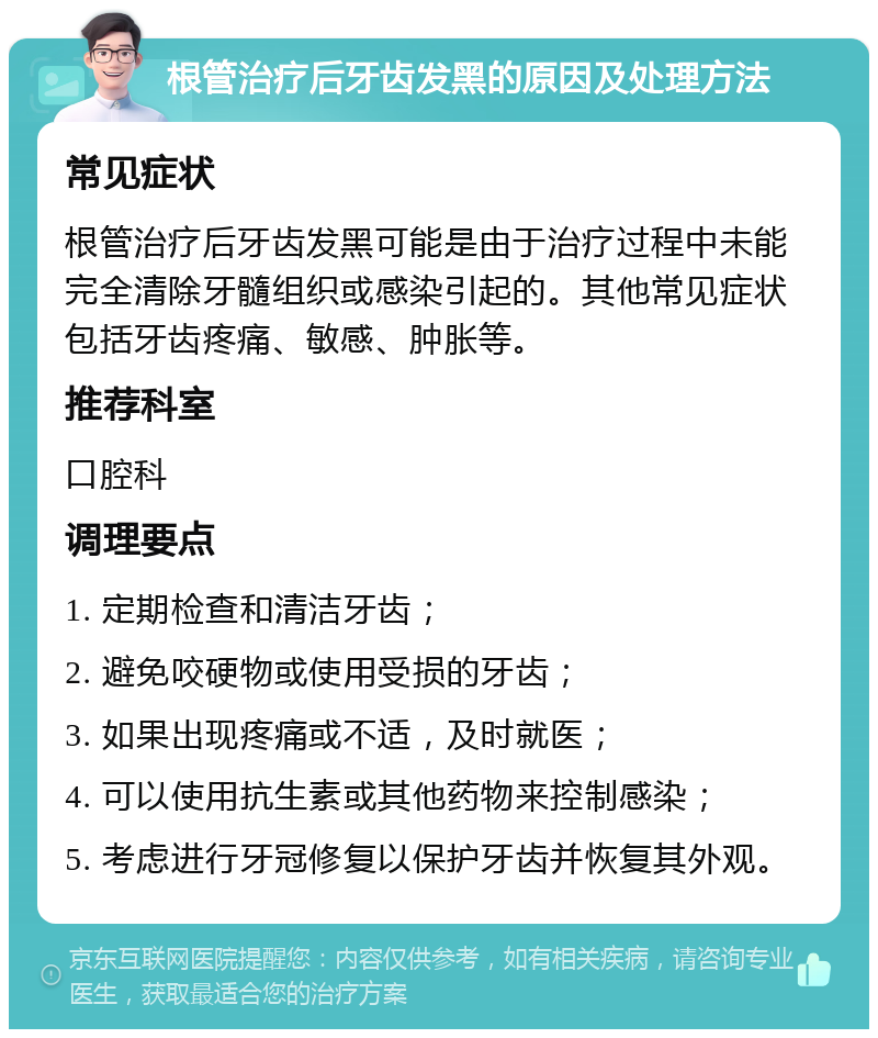 根管治疗后牙齿发黑的原因及处理方法 常见症状 根管治疗后牙齿发黑可能是由于治疗过程中未能完全清除牙髓组织或感染引起的。其他常见症状包括牙齿疼痛、敏感、肿胀等。 推荐科室 口腔科 调理要点 1. 定期检查和清洁牙齿； 2. 避免咬硬物或使用受损的牙齿； 3. 如果出现疼痛或不适，及时就医； 4. 可以使用抗生素或其他药物来控制感染； 5. 考虑进行牙冠修复以保护牙齿并恢复其外观。