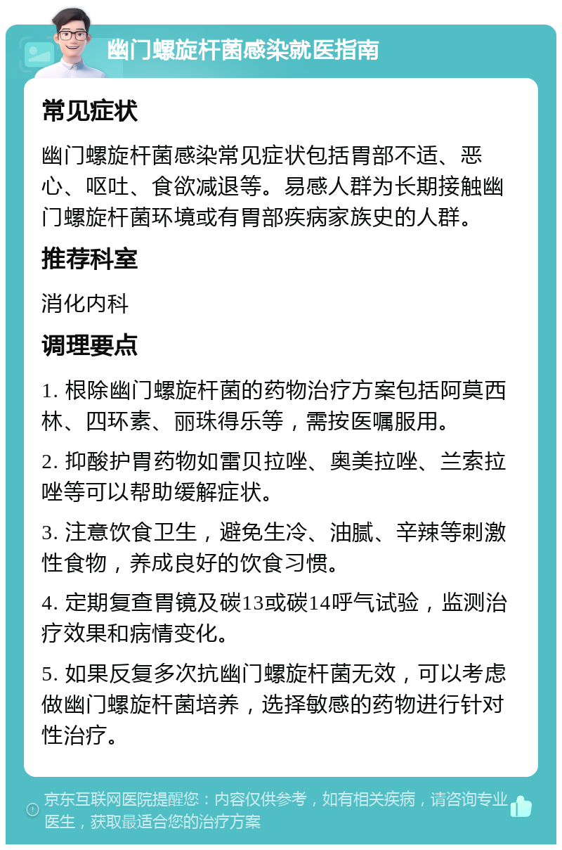 幽门螺旋杆菌感染就医指南 常见症状 幽门螺旋杆菌感染常见症状包括胃部不适、恶心、呕吐、食欲减退等。易感人群为长期接触幽门螺旋杆菌环境或有胃部疾病家族史的人群。 推荐科室 消化内科 调理要点 1. 根除幽门螺旋杆菌的药物治疗方案包括阿莫西林、四环素、丽珠得乐等，需按医嘱服用。 2. 抑酸护胃药物如雷贝拉唑、奥美拉唑、兰索拉唑等可以帮助缓解症状。 3. 注意饮食卫生，避免生冷、油腻、辛辣等刺激性食物，养成良好的饮食习惯。 4. 定期复查胃镜及碳13或碳14呼气试验，监测治疗效果和病情变化。 5. 如果反复多次抗幽门螺旋杆菌无效，可以考虑做幽门螺旋杆菌培养，选择敏感的药物进行针对性治疗。