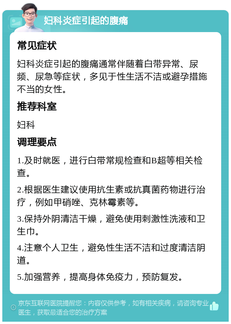 妇科炎症引起的腹痛 常见症状 妇科炎症引起的腹痛通常伴随着白带异常、尿频、尿急等症状，多见于性生活不洁或避孕措施不当的女性。 推荐科室 妇科 调理要点 1.及时就医，进行白带常规检查和B超等相关检查。 2.根据医生建议使用抗生素或抗真菌药物进行治疗，例如甲硝唑、克林霉素等。 3.保持外阴清洁干燥，避免使用刺激性洗液和卫生巾。 4.注意个人卫生，避免性生活不洁和过度清洁阴道。 5.加强营养，提高身体免疫力，预防复发。