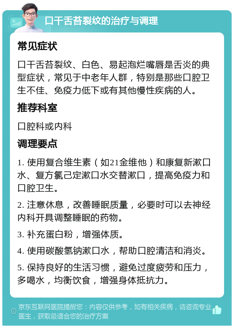 口干舌苔裂纹的治疗与调理 常见症状 口干舌苔裂纹、白色、易起泡烂嘴唇是舌炎的典型症状，常见于中老年人群，特别是那些口腔卫生不佳、免疫力低下或有其他慢性疾病的人。 推荐科室 口腔科或内科 调理要点 1. 使用复合维生素（如21金维他）和康复新漱口水、复方氯己定漱口水交替漱口，提高免疫力和口腔卫生。 2. 注意休息，改善睡眠质量，必要时可以去神经内科开具调整睡眠的药物。 3. 补充蛋白粉，增强体质。 4. 使用碳酸氢钠漱口水，帮助口腔清洁和消炎。 5. 保持良好的生活习惯，避免过度疲劳和压力，多喝水，均衡饮食，增强身体抵抗力。