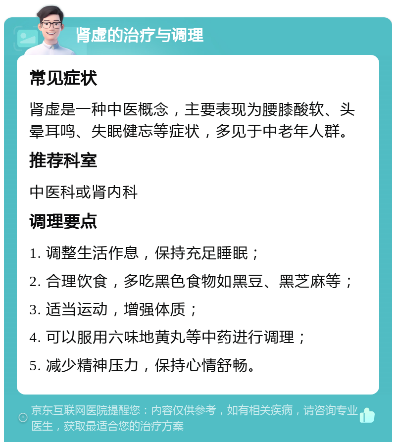 肾虚的治疗与调理 常见症状 肾虚是一种中医概念，主要表现为腰膝酸软、头晕耳鸣、失眠健忘等症状，多见于中老年人群。 推荐科室 中医科或肾内科 调理要点 1. 调整生活作息，保持充足睡眠； 2. 合理饮食，多吃黑色食物如黑豆、黑芝麻等； 3. 适当运动，增强体质； 4. 可以服用六味地黄丸等中药进行调理； 5. 减少精神压力，保持心情舒畅。