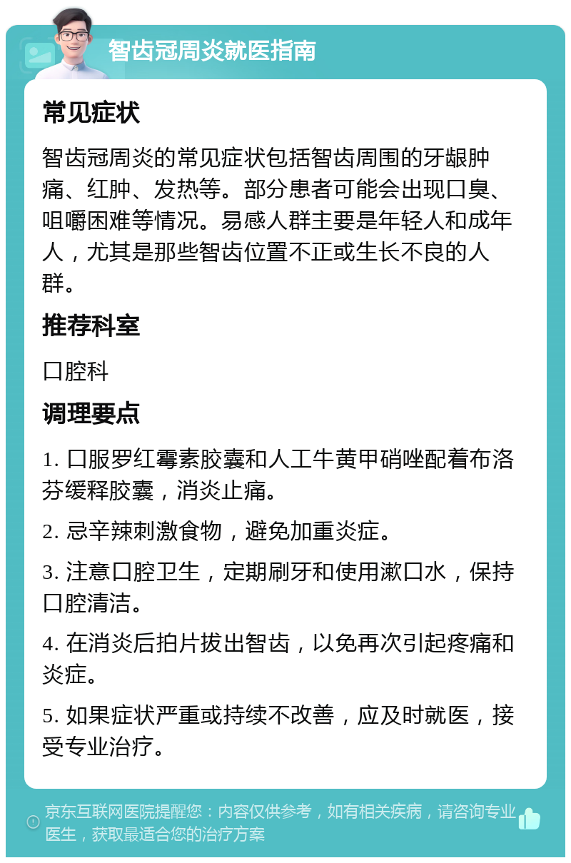 智齿冠周炎就医指南 常见症状 智齿冠周炎的常见症状包括智齿周围的牙龈肿痛、红肿、发热等。部分患者可能会出现口臭、咀嚼困难等情况。易感人群主要是年轻人和成年人，尤其是那些智齿位置不正或生长不良的人群。 推荐科室 口腔科 调理要点 1. 口服罗红霉素胶囊和人工牛黄甲硝唑配着布洛芬缓释胶囊，消炎止痛。 2. 忌辛辣刺激食物，避免加重炎症。 3. 注意口腔卫生，定期刷牙和使用漱口水，保持口腔清洁。 4. 在消炎后拍片拔出智齿，以免再次引起疼痛和炎症。 5. 如果症状严重或持续不改善，应及时就医，接受专业治疗。