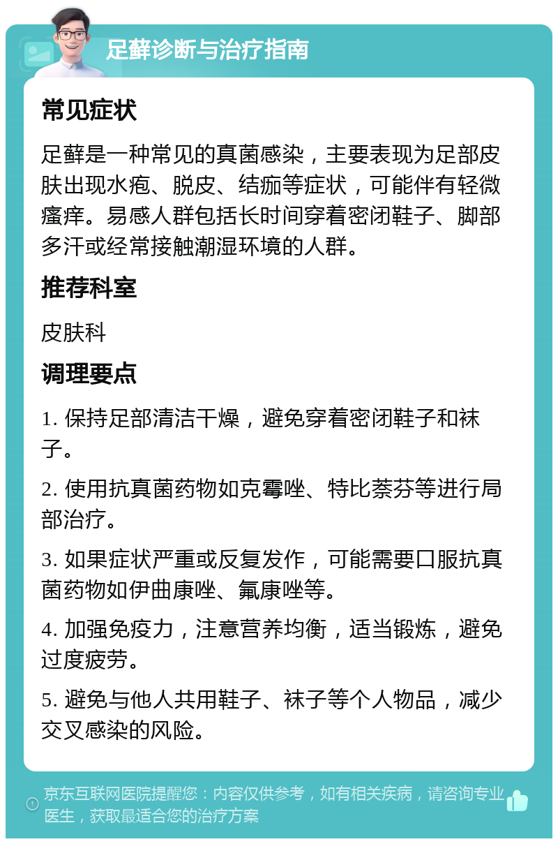 足藓诊断与治疗指南 常见症状 足藓是一种常见的真菌感染，主要表现为足部皮肤出现水疱、脱皮、结痂等症状，可能伴有轻微瘙痒。易感人群包括长时间穿着密闭鞋子、脚部多汗或经常接触潮湿环境的人群。 推荐科室 皮肤科 调理要点 1. 保持足部清洁干燥，避免穿着密闭鞋子和袜子。 2. 使用抗真菌药物如克霉唑、特比萘芬等进行局部治疗。 3. 如果症状严重或反复发作，可能需要口服抗真菌药物如伊曲康唑、氟康唑等。 4. 加强免疫力，注意营养均衡，适当锻炼，避免过度疲劳。 5. 避免与他人共用鞋子、袜子等个人物品，减少交叉感染的风险。