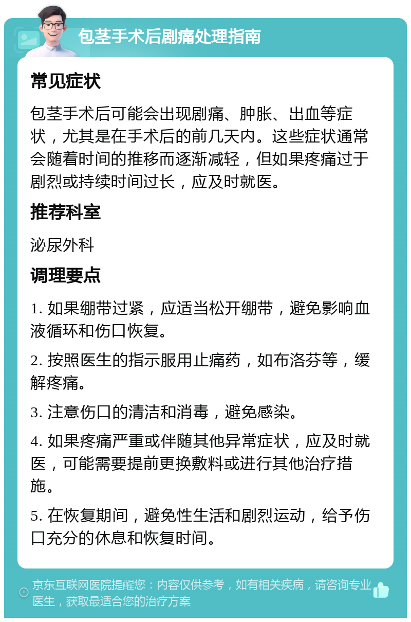 包茎手术后剧痛处理指南 常见症状 包茎手术后可能会出现剧痛、肿胀、出血等症状，尤其是在手术后的前几天内。这些症状通常会随着时间的推移而逐渐减轻，但如果疼痛过于剧烈或持续时间过长，应及时就医。 推荐科室 泌尿外科 调理要点 1. 如果绷带过紧，应适当松开绷带，避免影响血液循环和伤口恢复。 2. 按照医生的指示服用止痛药，如布洛芬等，缓解疼痛。 3. 注意伤口的清洁和消毒，避免感染。 4. 如果疼痛严重或伴随其他异常症状，应及时就医，可能需要提前更换敷料或进行其他治疗措施。 5. 在恢复期间，避免性生活和剧烈运动，给予伤口充分的休息和恢复时间。