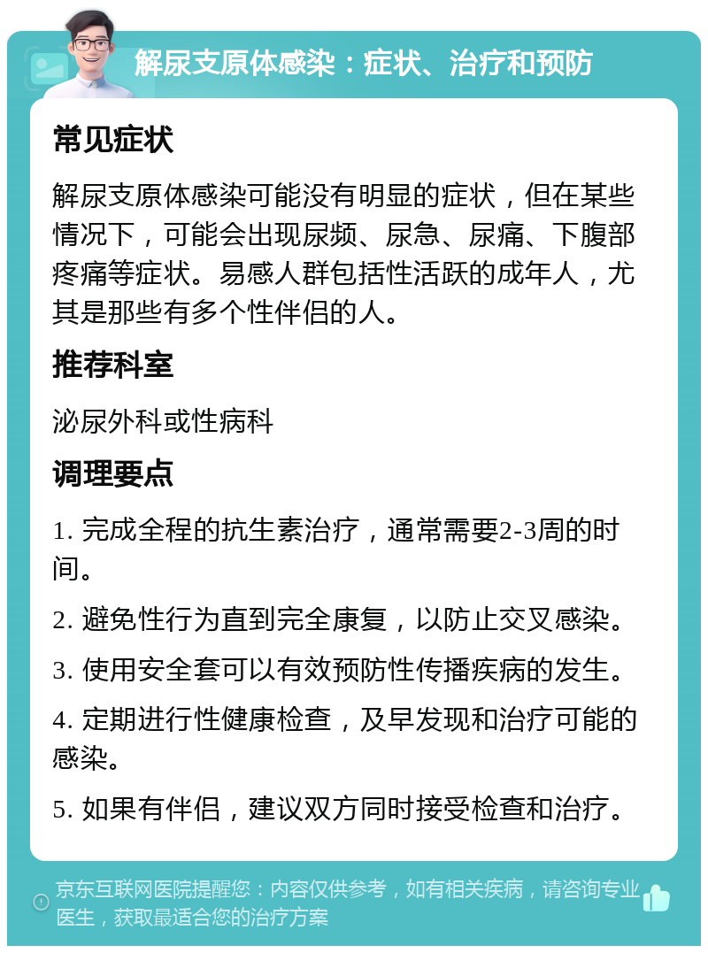 解尿支原体感染：症状、治疗和预防 常见症状 解尿支原体感染可能没有明显的症状，但在某些情况下，可能会出现尿频、尿急、尿痛、下腹部疼痛等症状。易感人群包括性活跃的成年人，尤其是那些有多个性伴侣的人。 推荐科室 泌尿外科或性病科 调理要点 1. 完成全程的抗生素治疗，通常需要2-3周的时间。 2. 避免性行为直到完全康复，以防止交叉感染。 3. 使用安全套可以有效预防性传播疾病的发生。 4. 定期进行性健康检查，及早发现和治疗可能的感染。 5. 如果有伴侣，建议双方同时接受检查和治疗。