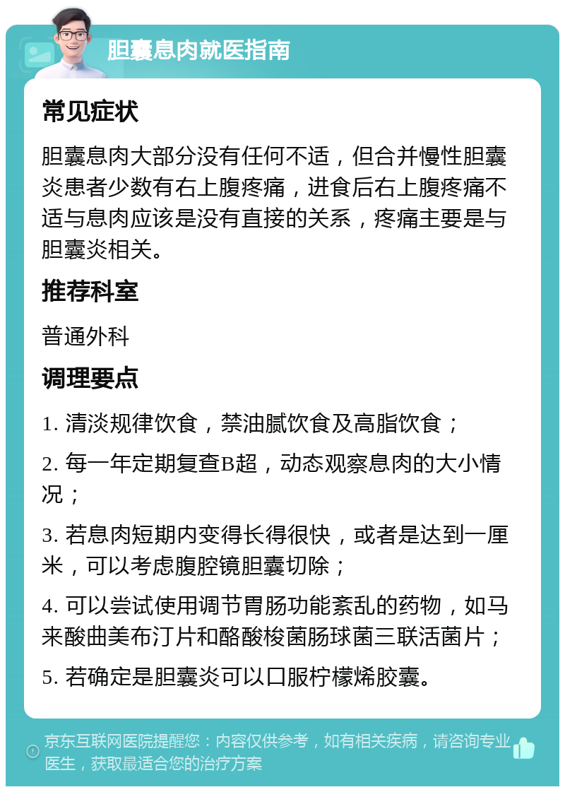 胆囊息肉就医指南 常见症状 胆囊息肉大部分没有任何不适，但合并慢性胆囊炎患者少数有右上腹疼痛，进食后右上腹疼痛不适与息肉应该是没有直接的关系，疼痛主要是与胆囊炎相关。 推荐科室 普通外科 调理要点 1. 清淡规律饮食，禁油腻饮食及高脂饮食； 2. 每一年定期复查B超，动态观察息肉的大小情况； 3. 若息肉短期内变得长得很快，或者是达到一厘米，可以考虑腹腔镜胆囊切除； 4. 可以尝试使用调节胃肠功能紊乱的药物，如马来酸曲美布汀片和酪酸梭菌肠球菌三联活菌片； 5. 若确定是胆囊炎可以口服柠檬烯胶囊。