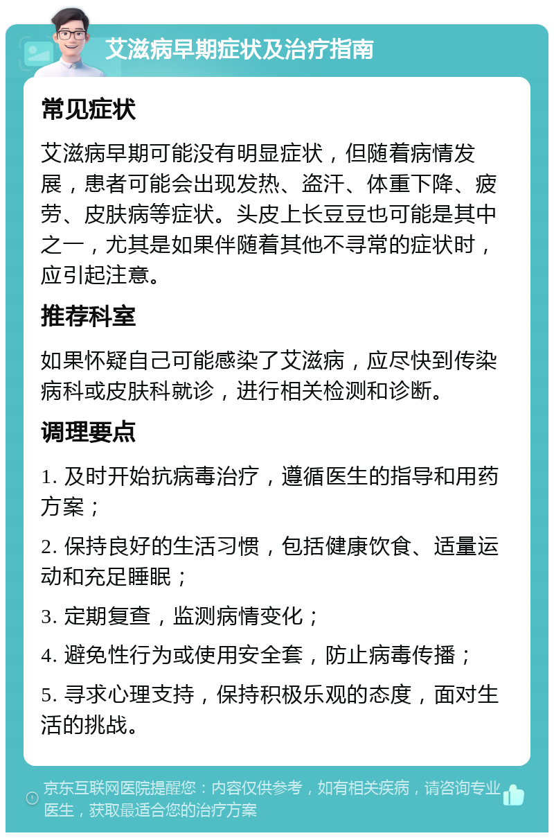 艾滋病早期症状及治疗指南 常见症状 艾滋病早期可能没有明显症状，但随着病情发展，患者可能会出现发热、盗汗、体重下降、疲劳、皮肤病等症状。头皮上长豆豆也可能是其中之一，尤其是如果伴随着其他不寻常的症状时，应引起注意。 推荐科室 如果怀疑自己可能感染了艾滋病，应尽快到传染病科或皮肤科就诊，进行相关检测和诊断。 调理要点 1. 及时开始抗病毒治疗，遵循医生的指导和用药方案； 2. 保持良好的生活习惯，包括健康饮食、适量运动和充足睡眠； 3. 定期复查，监测病情变化； 4. 避免性行为或使用安全套，防止病毒传播； 5. 寻求心理支持，保持积极乐观的态度，面对生活的挑战。